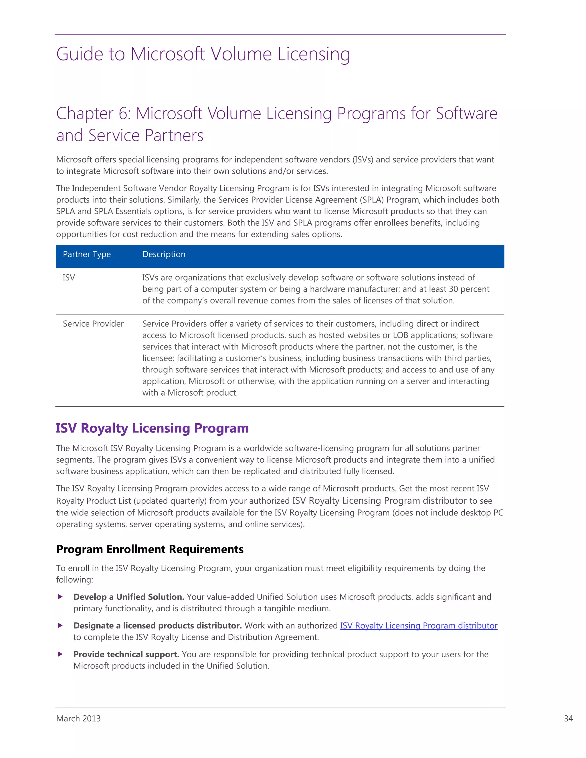 Guide to Microsoft Volume Licensing
March 2013 34
Chapter 6: Microsoft Volume Licensing Programs for Software
and Service Partners
Microsoft offers special licensing programs for independent software vendors (ISVs) and service providers that want
to integrate Microsoft software into their own solutions and/or services.
The Independent Software Vendor Royalty Licensing Program is for ISVs interested in integrating Microsoft software
products into their solutions. Similarly, the Services Provider License Agreement (SPLA) Program, which includes both
SPLA and SPLA Essentials options, is for service providers who want to license Microsoft products so that they can
provide software services to their customers. Both the ISV and SPLA programs offer enrollees benefits, including
opportunities for cost reduction and the means for extending sales options.
Partner Type Description
ISV ISVs are organizations that exclusively develop software or software solutions instead of
being part of a computer system or being a hardware manufacturer; and at least 30 percent
of the company’s overall revenue comes from the sales of licenses of that solution.
Service Provider Service Providers offer a variety of services to their customers, including direct or indirect
access to Microsoft licensed products, such as hosted websites or LOB applications; software
services that interact with Microsoft products where the partner, not the customer, is the
licensee; facilitating a customer’s business, including business transactions with third parties,
through software services that interact with Microsoft products; and access to and use of any
application, Microsoft or otherwise, with the application running on a server and interacting
with a Microsoft product.
ISV Royalty Licensing Program
The Microsoft ISV Royalty Licensing Program is a worldwide software-licensing program for all solutions partner
segments. The program gives ISVs a convenient way to license Microsoft products and integrate them into a unified
software business application, which can then be replicated and distributed fully licensed.
The ISV Royalty Licensing Program provides access to a wide range of Microsoft products. Get the most recent ISV
Royalty Product List (updated quarterly) from your authorized ISV Royalty Licensing Program distributor to see
the wide selection of Microsoft products available for the ISV Royalty Licensing Program (does not include desktop PC
operating systems, server operating systems, and online services).
Program Enrollment Requirements
To enroll in the ISV Royalty Licensing Program, your organization must meet eligibility requirements by doing the
following:
 Develop a Unified Solution. Your value-added Unified Solution uses Microsoft products, adds significant and
primary functionality, and is distributed through a tangible medium.
 Designate a licensed products distributor. Work with an authorized ISV Royalty Licensing Program distributor
to complete the ISV Royalty License and Distribution Agreement.
 Provide technical support. You are responsible for providing technical product support to your users for the
Microsoft products included in the Unified Solution.
 