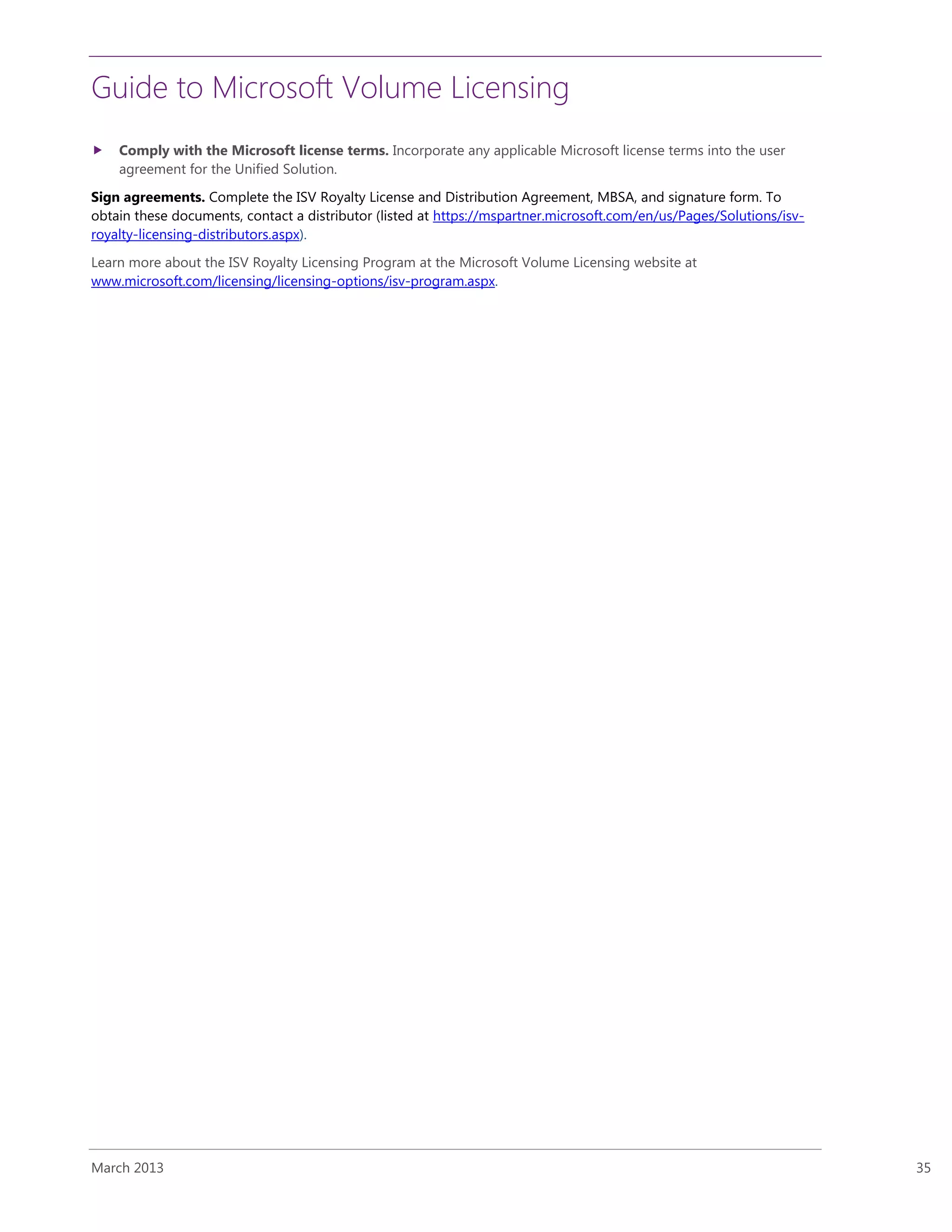 Guide to Microsoft Volume Licensing
March 2013 35
 Comply with the Microsoft license terms. Incorporate any applicable Microsoft license terms into the user
agreement for the Unified Solution.
Sign agreements. Complete the ISV Royalty License and Distribution Agreement, MBSA, and signature form. To
obtain these documents, contact a distributor (listed at https://mspartner.microsoft.com/en/us/Pages/Solutions/isv-
royalty-licensing-distributors.aspx).
Learn more about the ISV Royalty Licensing Program at the Microsoft Volume Licensing website at
www.microsoft.com/licensing/licensing-options/isv-program.aspx.
 