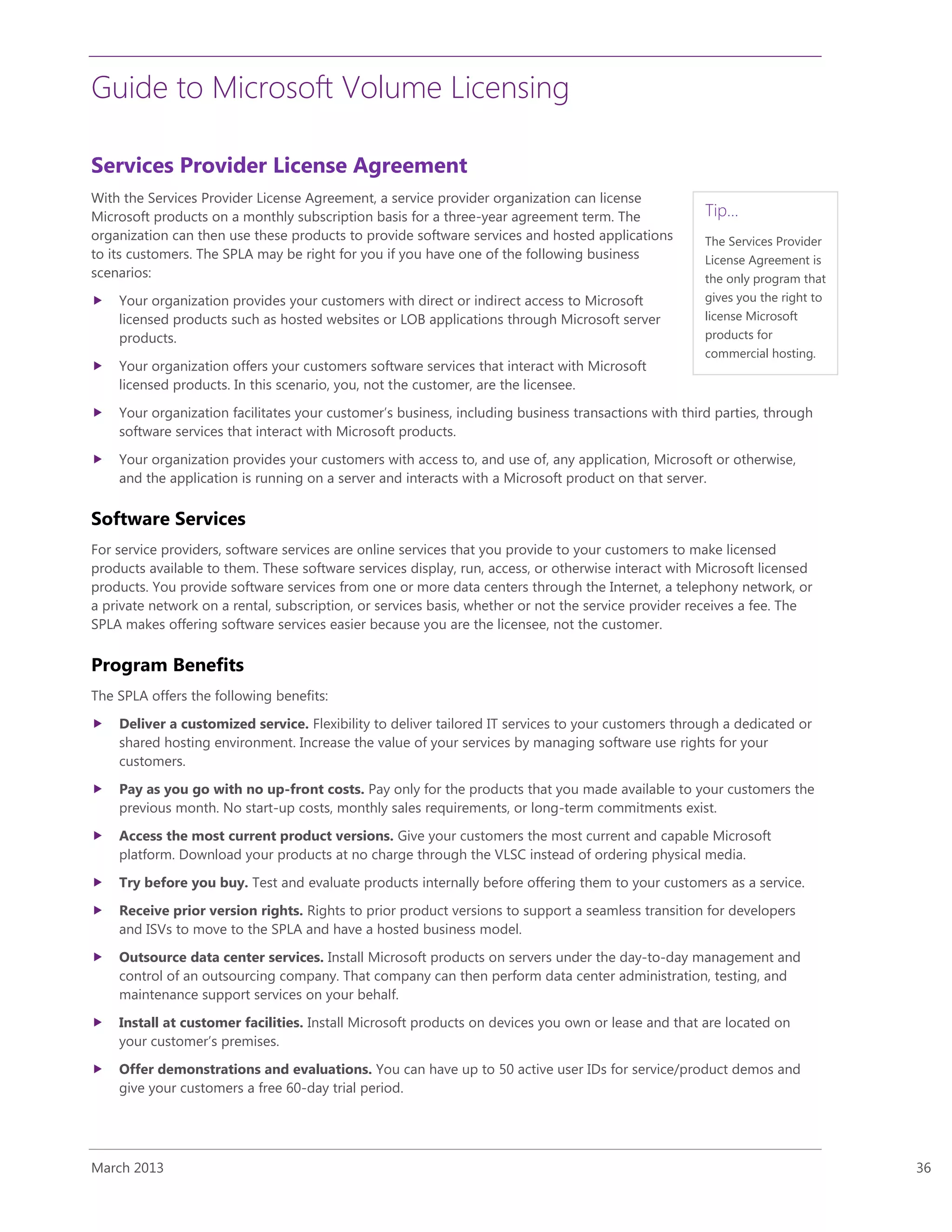 Guide to Microsoft Volume Licensing
March 2013 36
Tip…
The Services Provider
License Agreement is
the only program that
gives you the right to
license Microsoft
products for
commercial hosting.
Services Provider License Agreement
With the Services Provider License Agreement, a service provider organization can license
Microsoft products on a monthly subscription basis for a three-year agreement term. The
organization can then use these products to provide software services and hosted applications
to its customers. The SPLA may be right for you if you have one of the following business
scenarios:
 Your organization provides your customers with direct or indirect access to Microsoft
licensed products such as hosted websites or LOB applications through Microsoft server
products.
 Your organization offers your customers software services that interact with Microsoft
licensed products. In this scenario, you, not the customer, are the licensee.
 Your organization facilitates your customer’s business, including business transactions with third parties, through
software services that interact with Microsoft products.
 Your organization provides your customers with access to, and use of, any application, Microsoft or otherwise,
and the application is running on a server and interacts with a Microsoft product on that server.
Software Services
For service providers, software services are online services that you provide to your customers to make licensed
products available to them. These software services display, run, access, or otherwise interact with Microsoft licensed
products. You provide software services from one or more data centers through the Internet, a telephony network, or
a private network on a rental, subscription, or services basis, whether or not the service provider receives a fee. The
SPLA makes offering software services easier because you are the licensee, not the customer.
Program Benefits
The SPLA offers the following benefits:
 Deliver a customized service. Flexibility to deliver tailored IT services to your customers through a dedicated or
shared hosting environment. Increase the value of your services by managing software use rights for your
customers.
 Pay as you go with no up-front costs. Pay only for the products that you made available to your customers the
previous month. No start-up costs, monthly sales requirements, or long-term commitments exist.
 Access the most current product versions. Give your customers the most current and capable Microsoft
platform. Download your products at no charge through the VLSC instead of ordering physical media.
 Try before you buy. Test and evaluate products internally before offering them to your customers as a service.
 Receive prior version rights. Rights to prior product versions to support a seamless transition for developers
and ISVs to move to the SPLA and have a hosted business model.
 Outsource data center services. Install Microsoft products on servers under the day-to-day management and
control of an outsourcing company. That company can then perform data center administration, testing, and
maintenance support services on your behalf.
 Install at customer facilities. Install Microsoft products on devices you own or lease and that are located on
your customer’s premises.
 Offer demonstrations and evaluations. You can have up to 50 active user IDs for service/product demos and
give your customers a free 60-day trial period.
 