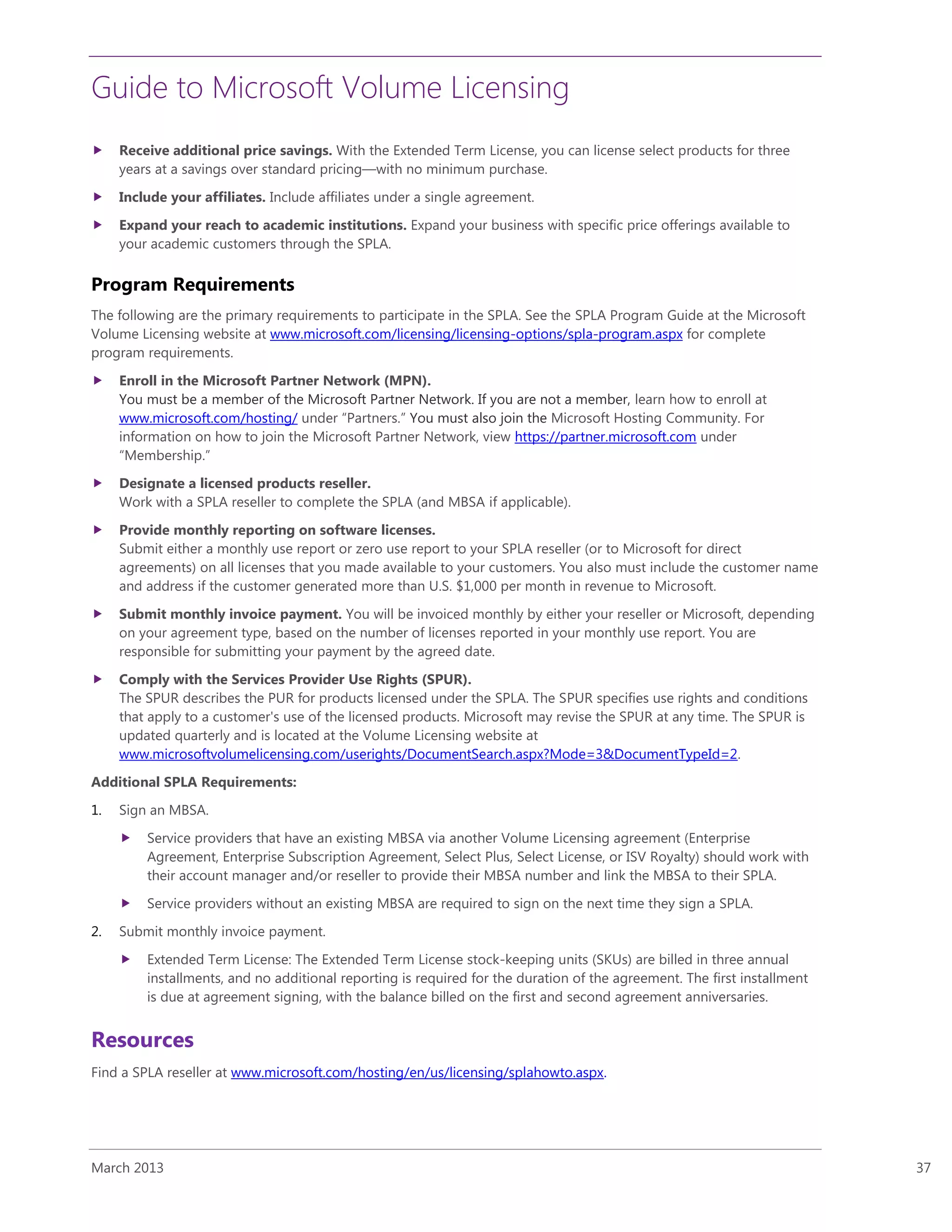 Guide to Microsoft Volume Licensing
March 2013 37
 Receive additional price savings. With the Extended Term License, you can license select products for three
years at a savings over standard pricing—with no minimum purchase.
 Include your affiliates. Include affiliates under a single agreement.
 Expand your reach to academic institutions. Expand your business with specific price offerings available to
your academic customers through the SPLA.
Program Requirements
The following are the primary requirements to participate in the SPLA. See the SPLA Program Guide at the Microsoft
Volume Licensing website at www.microsoft.com/licensing/licensing-options/spla-program.aspx for complete
program requirements.
 Enroll in the Microsoft Partner Network (MPN).
You must be a member of the Microsoft Partner Network. If you are not a member, learn how to enroll at
www.microsoft.com/hosting/ under “Partners.” You must also join the Microsoft Hosting Community. For
information on how to join the Microsoft Partner Network, view https://partner.microsoft.com under
“Membership.”
 Designate a licensed products reseller.
Work with a SPLA reseller to complete the SPLA (and MBSA if applicable).
 Provide monthly reporting on software licenses.
Submit either a monthly use report or zero use report to your SPLA reseller (or to Microsoft for direct
agreements) on all licenses that you made available to your customers. You also must include the customer name
and address if the customer generated more than U.S. $1,000 per month in revenue to Microsoft.
 Submit monthly invoice payment. You will be invoiced monthly by either your reseller or Microsoft, depending
on your agreement type, based on the number of licenses reported in your monthly use report. You are
responsible for submitting your payment by the agreed date.
 Comply with the Services Provider Use Rights (SPUR).
The SPUR describes the PUR for products licensed under the SPLA. The SPUR specifies use rights and conditions
that apply to a customer's use of the licensed products. Microsoft may revise the SPUR at any time. The SPUR is
updated quarterly and is located at the Volume Licensing website at
www.microsoftvolumelicensing.com/userights/DocumentSearch.aspx?Mode=3&DocumentTypeId=2.
Additional SPLA Requirements:
1. Sign an MBSA.
 Service providers that have an existing MBSA via another Volume Licensing agreement (Enterprise
Agreement, Enterprise Subscription Agreement, Select Plus, Select License, or ISV Royalty) should work with
their account manager and/or reseller to provide their MBSA number and link the MBSA to their SPLA.
 Service providers without an existing MBSA are required to sign on the next time they sign a SPLA.
2. Submit monthly invoice payment.
 Extended Term License: The Extended Term License stock-keeping units (SKUs) are billed in three annual
installments, and no additional reporting is required for the duration of the agreement. The first installment
is due at agreement signing, with the balance billed on the first and second agreement anniversaries.
Resources
Find a SPLA reseller at www.microsoft.com/hosting/en/us/licensing/splahowto.aspx.
 