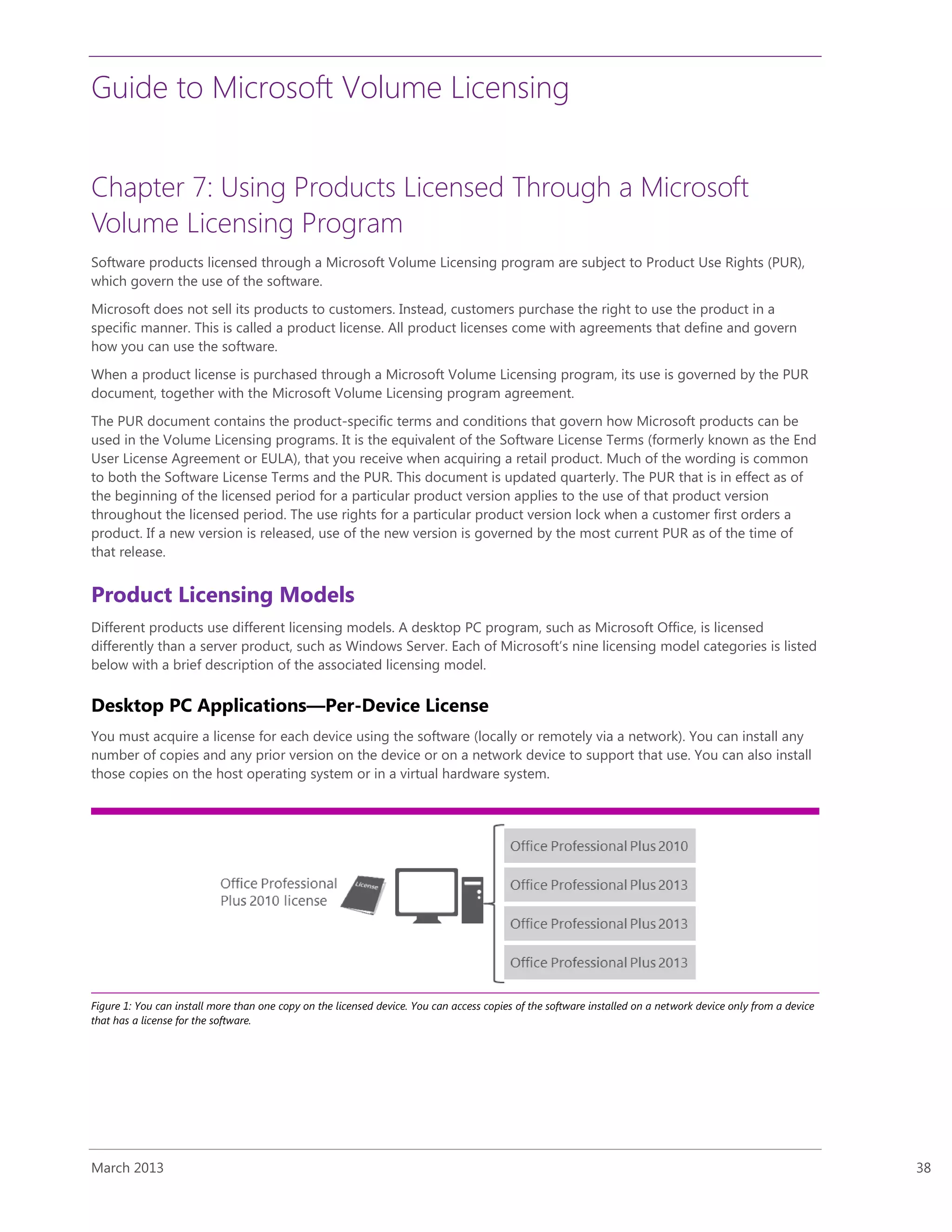 Guide to Microsoft Volume Licensing
March 2013 38
Chapter 7: Using Products Licensed Through a Microsoft
Volume Licensing Program
Software products licensed through a Microsoft Volume Licensing program are subject to Product Use Rights (PUR),
which govern the use of the software.
Microsoft does not sell its products to customers. Instead, customers purchase the right to use the product in a
specific manner. This is called a product license. All product licenses come with agreements that define and govern
how you can use the software.
When a product license is purchased through a Microsoft Volume Licensing program, its use is governed by the PUR
document, together with the Microsoft Volume Licensing program agreement.
The PUR document contains the product-specific terms and conditions that govern how Microsoft products can be
used in the Volume Licensing programs. It is the equivalent of the Software License Terms (formerly known as the End
User License Agreement or EULA), that you receive when acquiring a retail product. Much of the wording is common
to both the Software License Terms and the PUR. This document is updated quarterly. The PUR that is in effect as of
the beginning of the licensed period for a particular product version applies to the use of that product version
throughout the licensed period. The use rights for a particular product version lock when a customer first orders a
product. If a new version is released, use of the new version is governed by the most current PUR as of the time of
that release.
Product Licensing Models
Different products use different licensing models. A desktop PC program, such as Microsoft Office, is licensed
differently than a server product, such as Windows Server. Each of Microsoft’s nine licensing model categories is listed
below with a brief description of the associated licensing model.
Desktop PC Applications—Per-Device License
You must acquire a license for each device using the software (locally or remotely via a network). You can install any
number of copies and any prior version on the device or on a network device to support that use. You can also install
those copies on the host operating system or in a virtual hardware system.
Figure 1: You can install more than one copy on the licensed device. You can access copies of the software installed on a network device only from a device
that has a license for the software.
 