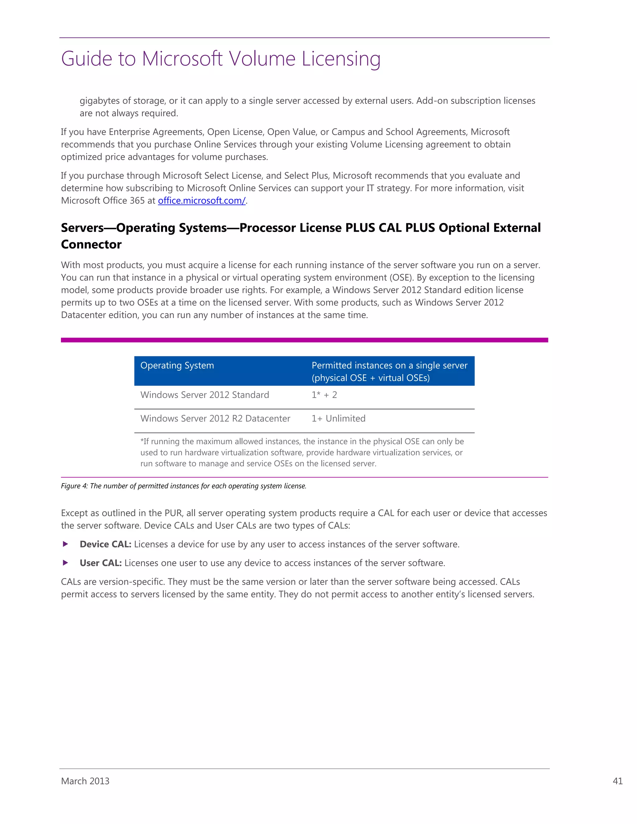 Guide to Microsoft Volume Licensing
March 2013 41
gigabytes of storage, or it can apply to a single server accessed by external users. Add-on subscription licenses
are not always required.
If you have Enterprise Agreements, Open License, Open Value, or Campus and School Agreements, Microsoft
recommends that you purchase Online Services through your existing Volume Licensing agreement to obtain
optimized price advantages for volume purchases.
If you purchase through Microsoft Select License, and Select Plus, Microsoft recommends that you evaluate and
determine how subscribing to Microsoft Online Services can support your IT strategy. For more information, visit
Microsoft Office 365 at office.microsoft.com/.
Servers—Operating Systems—Processor License PLUS CAL PLUS Optional External
Connector
With most products, you must acquire a license for each running instance of the server software you run on a server.
You can run that instance in a physical or virtual operating system environment (OSE). By exception to the licensing
model, some products provide broader use rights. For example, a Windows Server 2012 Standard edition license
permits up to two OSEs at a time on the licensed server. With some products, such as Windows Server 2012
Datacenter edition, you can run any number of instances at the same time.
Operating System Permitted instances on a single server
(physical OSE + virtual OSEs)
Windows Server 2012 Standard 1* + 2
Windows Server 2012 R2 Datacenter 1+ Unlimited
*If running the maximum allowed instances, the instance in the physical OSE can only be
used to run hardware virtualization software, provide hardware virtualization services, or
run software to manage and service OSEs on the licensed server.
Figure 4: The number of permitted instances for each operating system license.
Except as outlined in the PUR, all server operating system products require a CAL for each user or device that accesses
the server software. Device CALs and User CALs are two types of CALs:
 Device CAL: Licenses a device for use by any user to access instances of the server software.
 User CAL: Licenses one user to use any device to access instances of the server software.
CALs are version-specific. They must be the same version or later than the server software being accessed. CALs
permit access to servers licensed by the same entity. They do not permit access to another entity’s licensed servers.
 