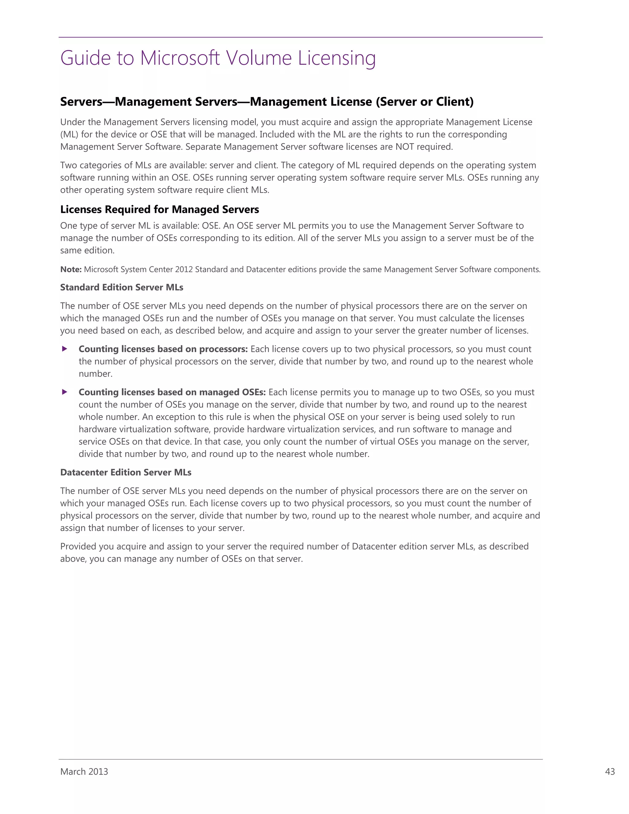Guide to Microsoft Volume Licensing
March 2013 43
Servers—Management Servers—Management License (Server or Client)
Under the Management Servers licensing model, you must acquire and assign the appropriate Management License
(ML) for the device or OSE that will be managed. Included with the ML are the rights to run the corresponding
Management Server Software. Separate Management Server software licenses are NOT required.
Two categories of MLs are available: server and client. The category of ML required depends on the operating system
software running within an OSE. OSEs running server operating system software require server MLs. OSEs running any
other operating system software require client MLs.
Licenses Required for Managed Servers
One type of server ML is available: OSE. An OSE server ML permits you to use the Management Server Software to
manage the number of OSEs corresponding to its edition. All of the server MLs you assign to a server must be of the
same edition.
Note: Microsoft System Center 2012 Standard and Datacenter editions provide the same Management Server Software components.
Standard Edition Server MLs
The number of OSE server MLs you need depends on the number of physical processors there are on the server on
which the managed OSEs run and the number of OSEs you manage on that server. You must calculate the licenses
you need based on each, as described below, and acquire and assign to your server the greater number of licenses.
 Counting licenses based on processors: Each license covers up to two physical processors, so you must count
the number of physical processors on the server, divide that number by two, and round up to the nearest whole
number.
 Counting licenses based on managed OSEs: Each license permits you to manage up to two OSEs, so you must
count the number of OSEs you manage on the server, divide that number by two, and round up to the nearest
whole number. An exception to this rule is when the physical OSE on your server is being used solely to run
hardware virtualization software, provide hardware virtualization services, and run software to manage and
service OSEs on that device. In that case, you only count the number of virtual OSEs you manage on the server,
divide that number by two, and round up to the nearest whole number.
Datacenter Edition Server MLs
The number of OSE server MLs you need depends on the number of physical processors there are on the server on
which your managed OSEs run. Each license covers up to two physical processors, so you must count the number of
physical processors on the server, divide that number by two, round up to the nearest whole number, and acquire and
assign that number of licenses to your server.
Provided you acquire and assign to your server the required number of Datacenter edition server MLs, as described
above, you can manage any number of OSEs on that server.
 