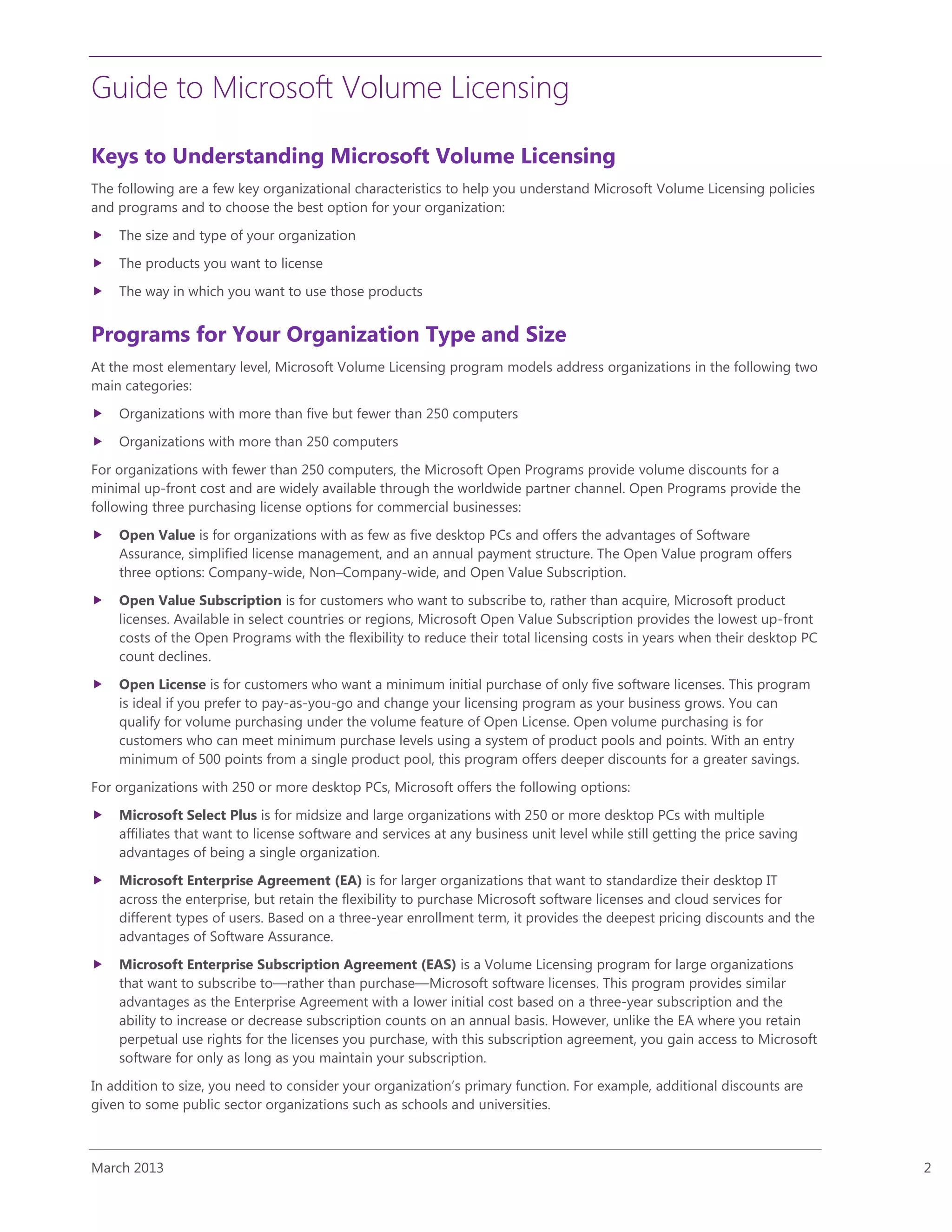 Guide to Microsoft Volume Licensing
March 2013 2
Keys to Understanding Microsoft Volume Licensing
The following are a few key organizational characteristics to help you understand Microsoft Volume Licensing policies
and programs and to choose the best option for your organization:
 The size and type of your organization
 The products you want to license
 The way in which you want to use those products
Programs for Your Organization Type and Size
At the most elementary level, Microsoft Volume Licensing program models address organizations in the following two
main categories:
 Organizations with more than five but fewer than 250 computers
 Organizations with more than 250 computers
For organizations with fewer than 250 computers, the Microsoft Open Programs provide volume discounts for a
minimal up-front cost and are widely available through the worldwide partner channel. Open Programs provide the
following three purchasing license options for commercial businesses:
 Open Value is for organizations with as few as five desktop PCs and offers the advantages of Software
Assurance, simplified license management, and an annual payment structure. The Open Value program offers
three options: Company-wide, Non–Company-wide, and Open Value Subscription.
 Open Value Subscription is for customers who want to subscribe to, rather than acquire, Microsoft product
licenses. Available in select countries or regions, Microsoft Open Value Subscription provides the lowest up-front
costs of the Open Programs with the flexibility to reduce their total licensing costs in years when their desktop PC
count declines.
 Open License is for customers who want a minimum initial purchase of only five software licenses. This program
is ideal if you prefer to pay-as-you-go and change your licensing program as your business grows. You can
qualify for volume purchasing under the volume feature of Open License. Open volume purchasing is for
customers who can meet minimum purchase levels using a system of product pools and points. With an entry
minimum of 500 points from a single product pool, this program offers deeper discounts for a greater savings.
For organizations with 250 or more desktop PCs, Microsoft offers the following options:
 Microsoft Select Plus is for midsize and large organizations with 250 or more desktop PCs with multiple
affiliates that want to license software and services at any business unit level while still getting the price saving
advantages of being a single organization.
 Microsoft Enterprise Agreement (EA) is for larger organizations that want to standardize their desktop IT
across the enterprise, but retain the flexibility to purchase Microsoft software licenses and cloud services for
different types of users. Based on a three-year enrollment term, it provides the deepest pricing discounts and the
advantages of Software Assurance.
 Microsoft Enterprise Subscription Agreement (EAS) is a Volume Licensing program for large organizations
that want to subscribe to—rather than purchase—Microsoft software licenses. This program provides similar
advantages as the Enterprise Agreement with a lower initial cost based on a three-year subscription and the
ability to increase or decrease subscription counts on an annual basis. However, unlike the EA where you retain
perpetual use rights for the licenses you purchase, with this subscription agreement, you gain access to Microsoft
software for only as long as you maintain your subscription.
In addition to size, you need to consider your organization’s primary function. For example, additional discounts are
given to some public sector organizations such as schools and universities.
 