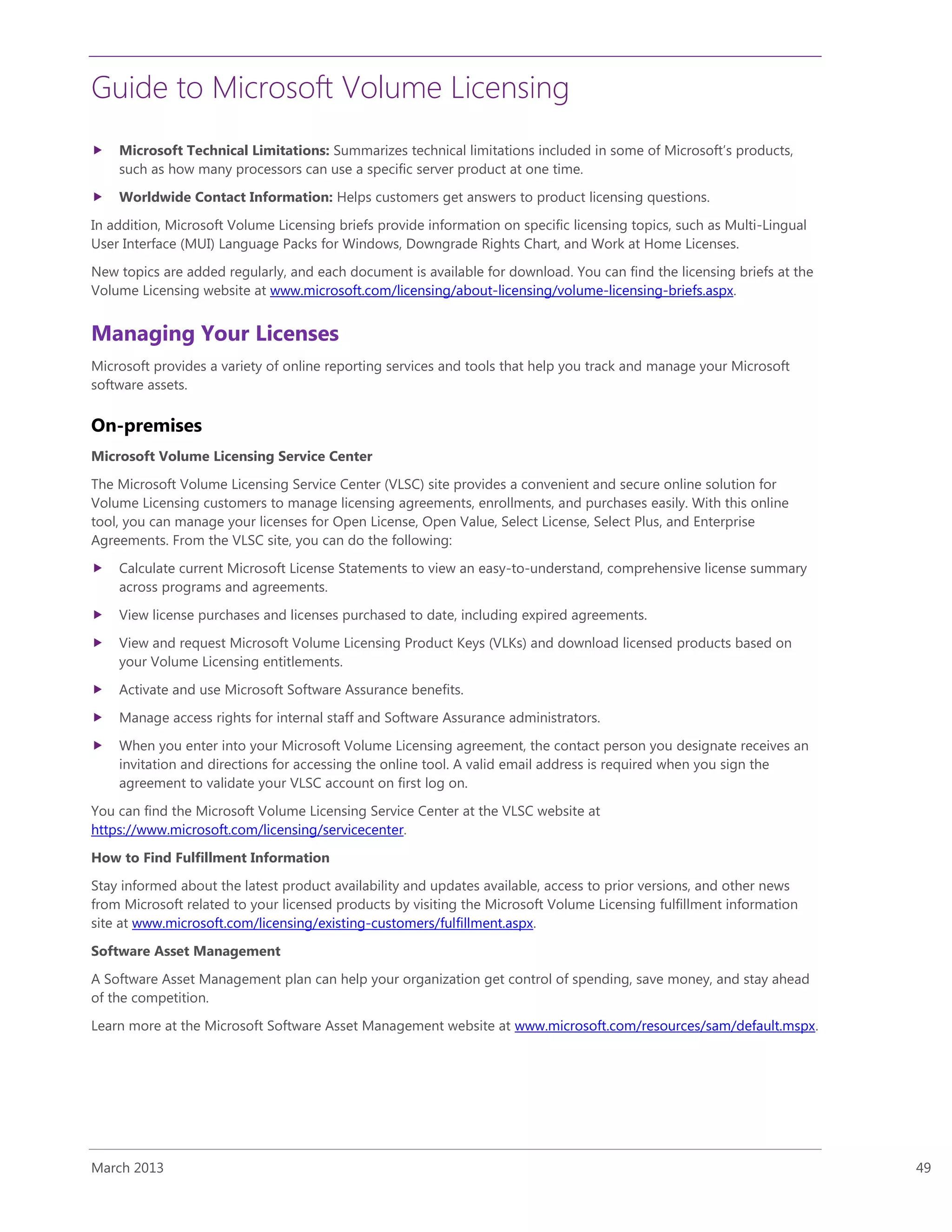 Guide to Microsoft Volume Licensing
March 2013 49
 Microsoft Technical Limitations: Summarizes technical limitations included in some of Microsoft’s products,
such as how many processors can use a specific server product at one time.
 Worldwide Contact Information: Helps customers get answers to product licensing questions.
In addition, Microsoft Volume Licensing briefs provide information on specific licensing topics, such as Multi-Lingual
User Interface (MUI) Language Packs for Windows, Downgrade Rights Chart, and Work at Home Licenses.
New topics are added regularly, and each document is available for download. You can find the licensing briefs at the
Volume Licensing website at www.microsoft.com/licensing/about-licensing/volume-licensing-briefs.aspx.
Managing Your Licenses
Microsoft provides a variety of online reporting services and tools that help you track and manage your Microsoft
software assets.
On-premises
Microsoft Volume Licensing Service Center
The Microsoft Volume Licensing Service Center (VLSC) site provides a convenient and secure online solution for
Volume Licensing customers to manage licensing agreements, enrollments, and purchases easily. With this online
tool, you can manage your licenses for Open License, Open Value, Select License, Select Plus, and Enterprise
Agreements. From the VLSC site, you can do the following:
 Calculate current Microsoft License Statements to view an easy-to-understand, comprehensive license summary
across programs and agreements.
 View license purchases and licenses purchased to date, including expired agreements.
 View and request Microsoft Volume Licensing Product Keys (VLKs) and download licensed products based on
your Volume Licensing entitlements.
 Activate and use Microsoft Software Assurance benefits.
 Manage access rights for internal staff and Software Assurance administrators.
 When you enter into your Microsoft Volume Licensing agreement, the contact person you designate receives an
invitation and directions for accessing the online tool. A valid email address is required when you sign the
agreement to validate your VLSC account on first log on.
You can find the Microsoft Volume Licensing Service Center at the VLSC website at
https://www.microsoft.com/licensing/servicecenter.
How to Find Fulfillment Information
Stay informed about the latest product availability and updates available, access to prior versions, and other news
from Microsoft related to your licensed products by visiting the Microsoft Volume Licensing fulfillment information
site at www.microsoft.com/licensing/existing-customers/fulfillment.aspx.
Software Asset Management
A Software Asset Management plan can help your organization get control of spending, save money, and stay ahead
of the competition.
Learn more at the Microsoft Software Asset Management website at www.microsoft.com/resources/sam/default.mspx.
 
