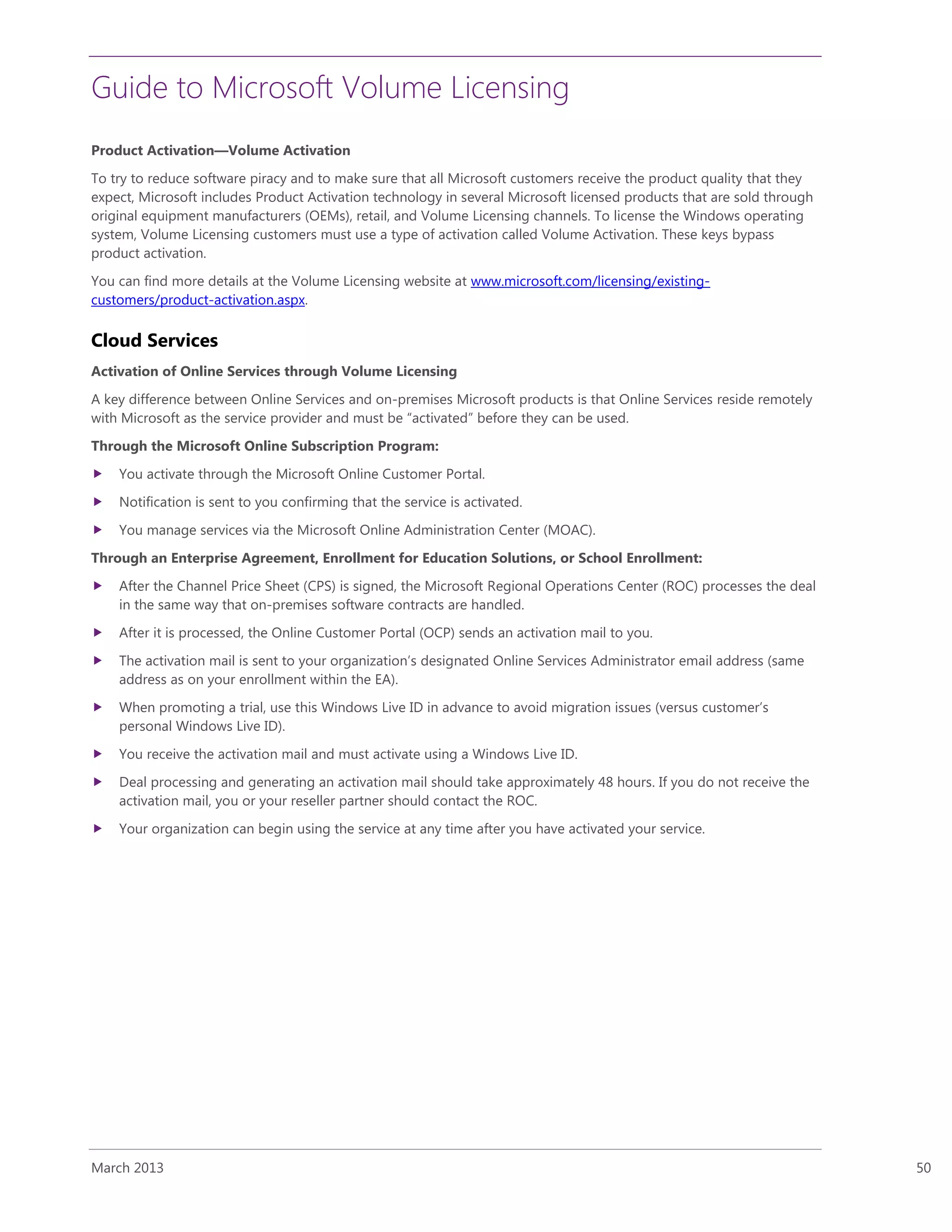 Guide to Microsoft Volume Licensing
March 2013 50
Product Activation—Volume Activation
To try to reduce software piracy and to make sure that all Microsoft customers receive the product quality that they
expect, Microsoft includes Product Activation technology in several Microsoft licensed products that are sold through
original equipment manufacturers (OEMs), retail, and Volume Licensing channels. To license the Windows operating
system, Volume Licensing customers must use a type of activation called Volume Activation. These keys bypass
product activation.
You can find more details at the Volume Licensing website at www.microsoft.com/licensing/existing-
customers/product-activation.aspx.
Cloud Services
Activation of Online Services through Volume Licensing
A key difference between Online Services and on-premises Microsoft products is that Online Services reside remotely
with Microsoft as the service provider and must be “activated” before they can be used.
Through the Microsoft Online Subscription Program:
 You activate through the Microsoft Online Customer Portal.
 Notification is sent to you confirming that the service is activated.
 You manage services via the Microsoft Online Administration Center (MOAC).
Through an Enterprise Agreement, Enrollment for Education Solutions, or School Enrollment:
 After the Channel Price Sheet (CPS) is signed, the Microsoft Regional Operations Center (ROC) processes the deal
in the same way that on-premises software contracts are handled.
 After it is processed, the Online Customer Portal (OCP) sends an activation mail to you.
 The activation mail is sent to your organization’s designated Online Services Administrator email address (same
address as on your enrollment within the EA).
 When promoting a trial, use this Windows Live ID in advance to avoid migration issues (versus customer’s
personal Windows Live ID).
 You receive the activation mail and must activate using a Windows Live ID.
 Deal processing and generating an activation mail should take approximately 48 hours. If you do not receive the
activation mail, you or your reseller partner should contact the ROC.
 Your organization can begin using the service at any time after you have activated your service.
 