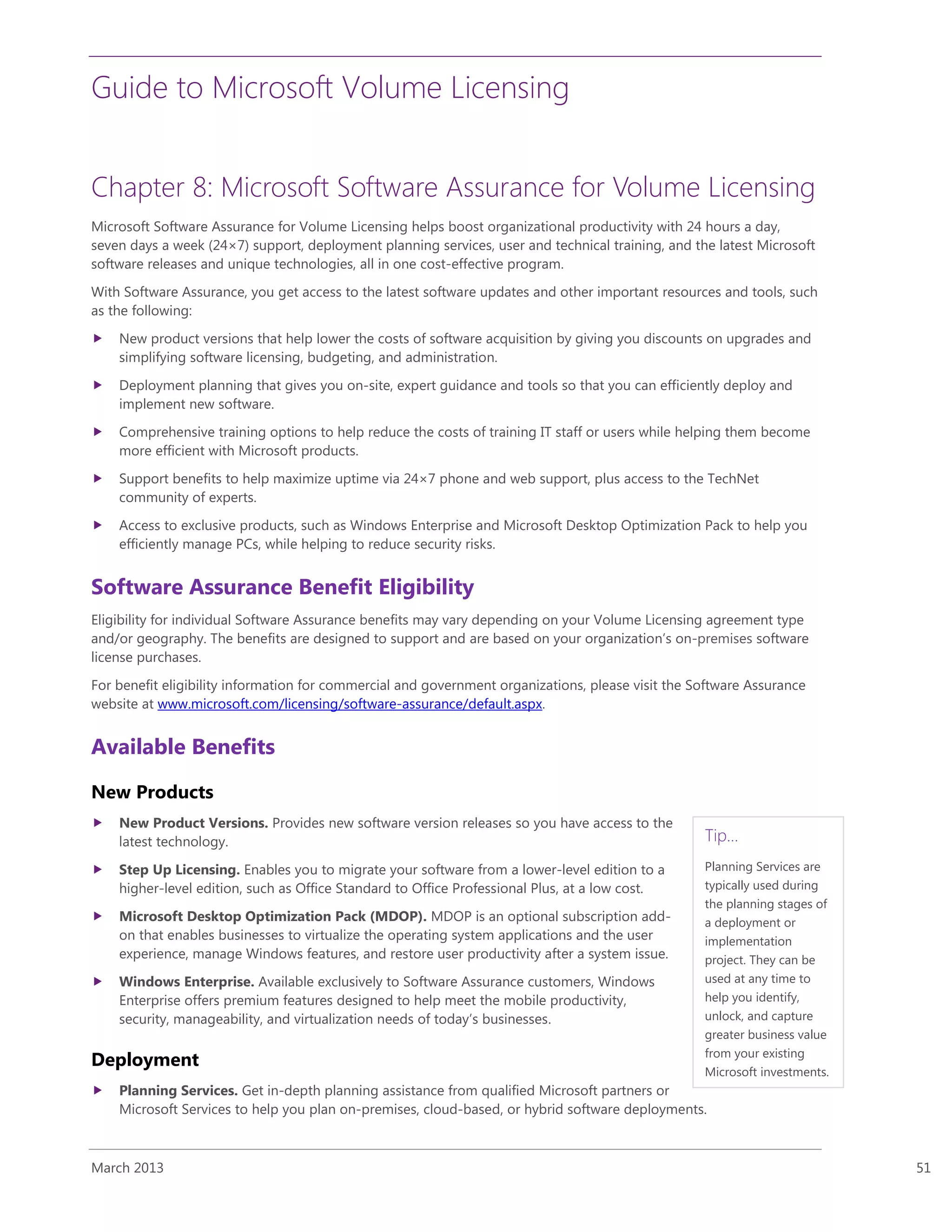 Guide to Microsoft Volume Licensing
March 2013 51
Chapter 8: Microsoft Software Assurance for Volume Licensing
Microsoft Software Assurance for Volume Licensing helps boost organizational productivity with 24 hours a day,
seven days a week (24×7) support, deployment planning services, user and technical training, and the latest Microsoft
software releases and unique technologies, all in one cost-effective program.
With Software Assurance, you get access to the latest software updates and other important resources and tools, such
as the following:
 New product versions that help lower the costs of software acquisition by giving you discounts on upgrades and
simplifying software licensing, budgeting, and administration.
 Deployment planning that gives you on-site, expert guidance and tools so that you can efficiently deploy and
implement new software.
 Comprehensive training options to help reduce the costs of training IT staff or users while helping them become
more efficient with Microsoft products.
 Support benefits to help maximize uptime via 24×7 phone and web support, plus access to the TechNet
community of experts.
 Access to exclusive products, such as Windows Enterprise and Microsoft Desktop Optimization Pack to help you
efficiently manage PCs, while helping to reduce security risks.
Software Assurance Benefit Eligibility
Eligibility for individual Software Assurance benefits may vary depending on your Volume Licensing agreement type
and/or geography. The benefits are designed to support and are based on your organization’s on-premises software
license purchases.
For benefit eligibility information for commercial and government organizations, please visit the Software Assurance
website at www.microsoft.com/licensing/software-assurance/default.aspx.
Available Benefits
New Products
 New Product Versions. Provides new software version releases so you have access to the
latest technology.
 Step Up Licensing. Enables you to migrate your software from a lower-level edition to a
higher-level edition, such as Office Standard to Office Professional Plus, at a low cost.
 Microsoft Desktop Optimization Pack (MDOP). MDOP is an optional subscription add-
on that enables businesses to virtualize the operating system applications and the user
experience, manage Windows features, and restore user productivity after a system issue.
 Windows Enterprise. Available exclusively to Software Assurance customers, Windows
Enterprise offers premium features designed to help meet the mobile productivity,
security, manageability, and virtualization needs of today’s businesses.
Deployment
 Planning Services. Get in-depth planning assistance from qualified Microsoft partners or
Microsoft Services to help you plan on-premises, cloud-based, or hybrid software deployments.
Tip…
Planning Services are
typically used during
the planning stages of
a deployment or
implementation
project. They can be
used at any time to
help you identify,
unlock, and capture
greater business value
from your existing
Microsoft investments.
 