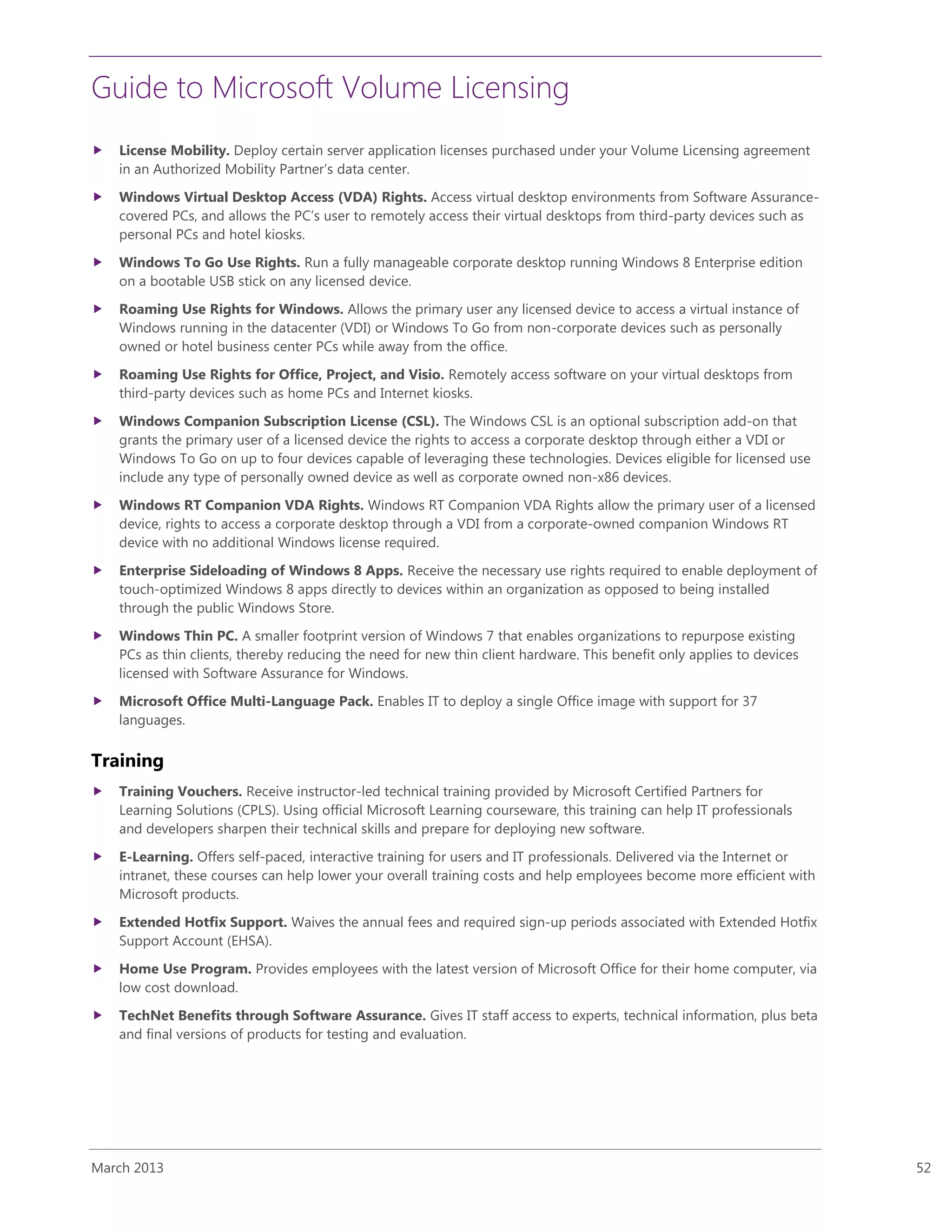 Guide to Microsoft Volume Licensing
March 2013 52
 License Mobility. Deploy certain server application licenses purchased under your Volume Licensing agreement
in an Authorized Mobility Partner’s data center.
 Windows Virtual Desktop Access (VDA) Rights. Access virtual desktop environments from Software Assurance-
covered PCs, and allows the PC’s user to remotely access their virtual desktops from third-party devices such as
personal PCs and hotel kiosks.
 Windows To Go Use Rights. Run a fully manageable corporate desktop running Windows 8 Enterprise edition
on a bootable USB stick on any licensed device.
 Roaming Use Rights for Windows. Allows the primary user any licensed device to access a virtual instance of
Windows running in the datacenter (VDI) or Windows To Go from non-corporate devices such as personally
owned or hotel business center PCs while away from the office.
 Roaming Use Rights for Office, Project, and Visio. Remotely access software on your virtual desktops from
third-party devices such as home PCs and Internet kiosks.
 Windows Companion Subscription License (CSL). The Windows CSL is an optional subscription add-on that
grants the primary user of a licensed device the rights to access a corporate desktop through either a VDI or
Windows To Go on up to four devices capable of leveraging these technologies. Devices eligible for licensed use
include any type of personally owned device as well as corporate owned non-x86 devices.
 Windows RT Companion VDA Rights. Windows RT Companion VDA Rights allow the primary user of a licensed
device, rights to access a corporate desktop through a VDI from a corporate-owned companion Windows RT
device with no additional Windows license required.
 Enterprise Sideloading of Windows 8 Apps. Receive the necessary use rights required to enable deployment of
touch-optimized Windows 8 apps directly to devices within an organization as opposed to being installed
through the public Windows Store.
 Windows Thin PC. A smaller footprint version of Windows 7 that enables organizations to repurpose existing
PCs as thin clients, thereby reducing the need for new thin client hardware. This benefit only applies to devices
licensed with Software Assurance for Windows.
 Microsoft Office Multi-Language Pack. Enables IT to deploy a single Office image with support for 37
languages.
Training
 Training Vouchers. Receive instructor-led technical training provided by Microsoft Certified Partners for
Learning Solutions (CPLS). Using official Microsoft Learning courseware, this training can help IT professionals
and developers sharpen their technical skills and prepare for deploying new software.
 E-Learning. Offers self-paced, interactive training for users and IT professionals. Delivered via the Internet or
intranet, these courses can help lower your overall training costs and help employees become more efficient with
Microsoft products.
 Extended Hotfix Support. Waives the annual fees and required sign-up periods associated with Extended Hotfix
Support Account (EHSA).
 Home Use Program. Provides employees with the latest version of Microsoft Office for their home computer, via
low cost download.
 TechNet Benefits through Software Assurance. Gives IT staff access to experts, technical information, plus beta
and final versions of products for testing and evaluation.
 