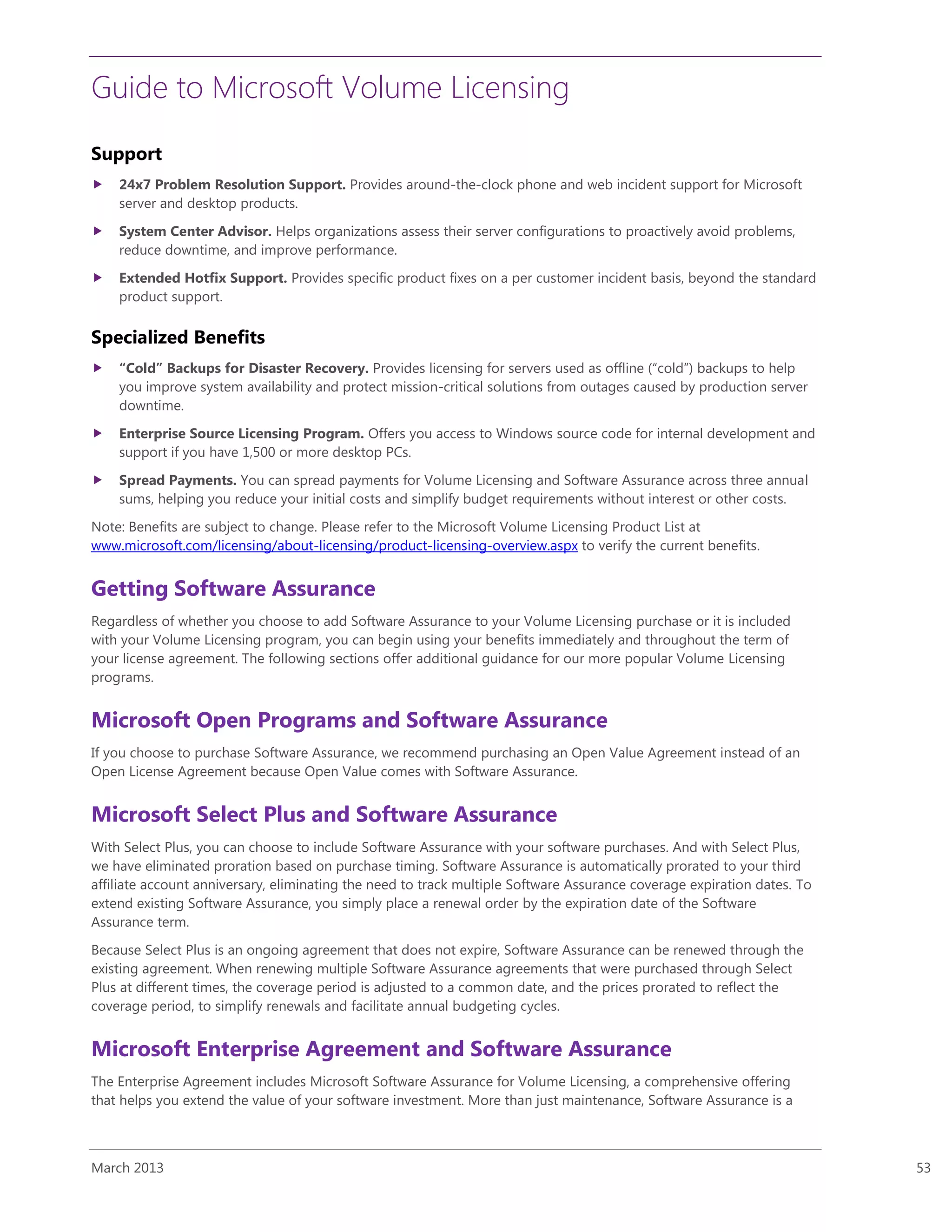 Guide to Microsoft Volume Licensing
March 2013 53
Support
 24x7 Problem Resolution Support. Provides around-the-clock phone and web incident support for Microsoft
server and desktop products.
 System Center Advisor. Helps organizations assess their server configurations to proactively avoid problems,
reduce downtime, and improve performance.
 Extended Hotfix Support. Provides specific product fixes on a per customer incident basis, beyond the standard
product support.
Specialized Benefits
 “Cold” Backups for Disaster Recovery. Provides licensing for servers used as offline (“cold”) backups to help
you improve system availability and protect mission-critical solutions from outages caused by production server
downtime.
 Enterprise Source Licensing Program. Offers you access to Windows source code for internal development and
support if you have 1,500 or more desktop PCs.
 Spread Payments. You can spread payments for Volume Licensing and Software Assurance across three annual
sums, helping you reduce your initial costs and simplify budget requirements without interest or other costs.
Note: Benefits are subject to change. Please refer to the Microsoft Volume Licensing Product List at
www.microsoft.com/licensing/about-licensing/product-licensing-overview.aspx to verify the current benefits.
Getting Software Assurance
Regardless of whether you choose to add Software Assurance to your Volume Licensing purchase or it is included
with your Volume Licensing program, you can begin using your benefits immediately and throughout the term of
your license agreement. The following sections offer additional guidance for our more popular Volume Licensing
programs.
Microsoft Open Programs and Software Assurance
If you choose to purchase Software Assurance, we recommend purchasing an Open Value Agreement instead of an
Open License Agreement because Open Value comes with Software Assurance.
Microsoft Select Plus and Software Assurance
With Select Plus, you can choose to include Software Assurance with your software purchases. And with Select Plus,
we have eliminated proration based on purchase timing. Software Assurance is automatically prorated to your third
affiliate account anniversary, eliminating the need to track multiple Software Assurance coverage expiration dates. To
extend existing Software Assurance, you simply place a renewal order by the expiration date of the Software
Assurance term.
Because Select Plus is an ongoing agreement that does not expire, Software Assurance can be renewed through the
existing agreement. When renewing multiple Software Assurance agreements that were purchased through Select
Plus at different times, the coverage period is adjusted to a common date, and the prices prorated to reflect the
coverage period, to simplify renewals and facilitate annual budgeting cycles.
Microsoft Enterprise Agreement and Software Assurance
The Enterprise Agreement includes Microsoft Software Assurance for Volume Licensing, a comprehensive offering
that helps you extend the value of your software investment. More than just maintenance, Software Assurance is a
 