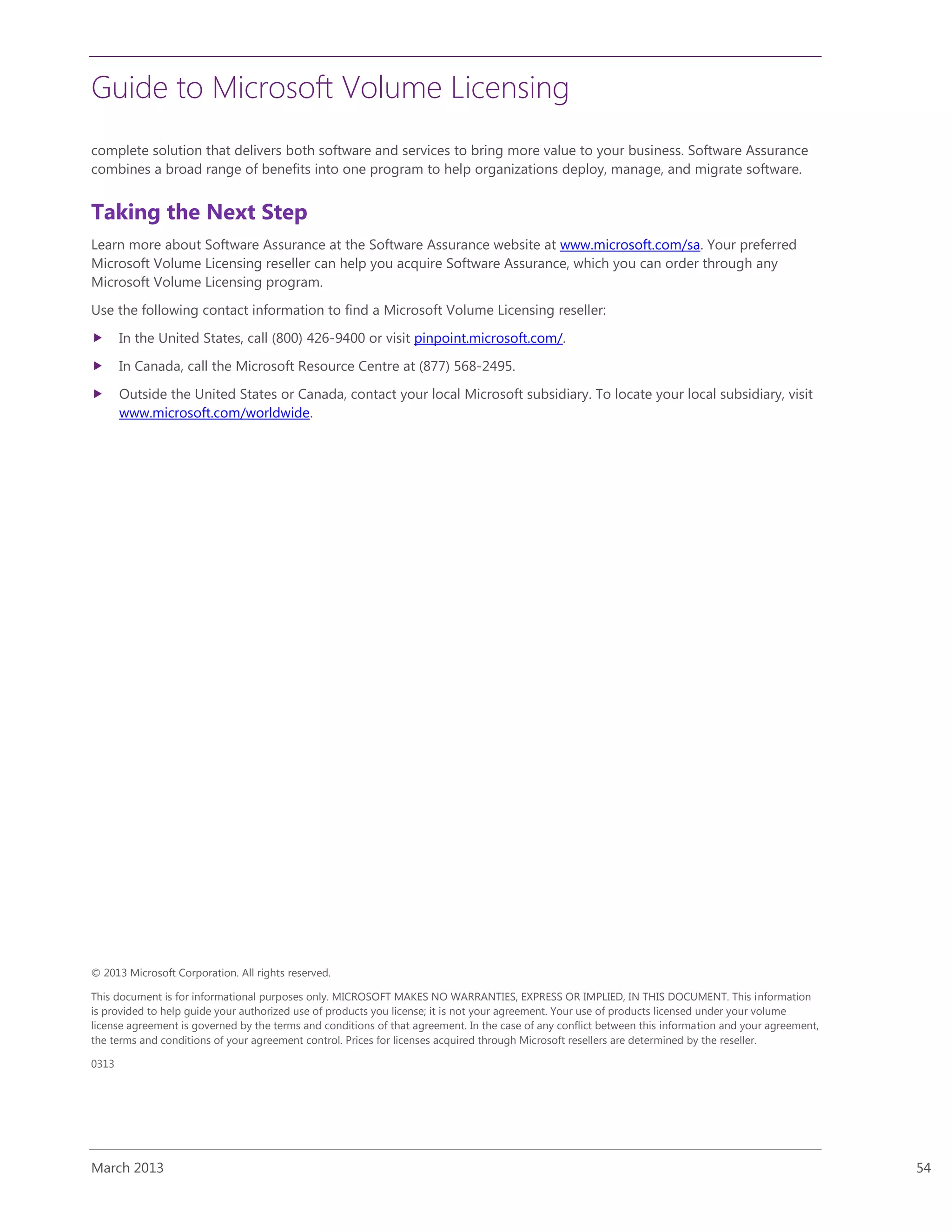Guide to Microsoft Volume Licensing
March 2013 54
complete solution that delivers both software and services to bring more value to your business. Software Assurance
combines a broad range of benefits into one program to help organizations deploy, manage, and migrate software.
Taking the Next Step
Learn more about Software Assurance at the Software Assurance website at www.microsoft.com/sa. Your preferred
Microsoft Volume Licensing reseller can help you acquire Software Assurance, which you can order through any
Microsoft Volume Licensing program.
Use the following contact information to find a Microsoft Volume Licensing reseller:
 In the United States, call (800) 426-9400 or visit pinpoint.microsoft.com/.
 In Canada, call the Microsoft Resource Centre at (877) 568-2495.
 Outside the United States or Canada, contact your local Microsoft subsidiary. To locate your local subsidiary, visit
www.microsoft.com/worldwide.
© 2013 Microsoft Corporation. All rights reserved.
This document is for informational purposes only. MICROSOFT MAKES NO WARRANTIES, EXPRESS OR IMPLIED, IN THIS DOCUMENT. This information
is provided to help guide your authorized use of products you license; it is not your agreement. Your use of products licensed under your volume
license agreement is governed by the terms and conditions of that agreement. In the case of any conflict between this information and your agreement,
the terms and conditions of your agreement control. Prices for licenses acquired through Microsoft resellers are determined by the reseller.
0313
 