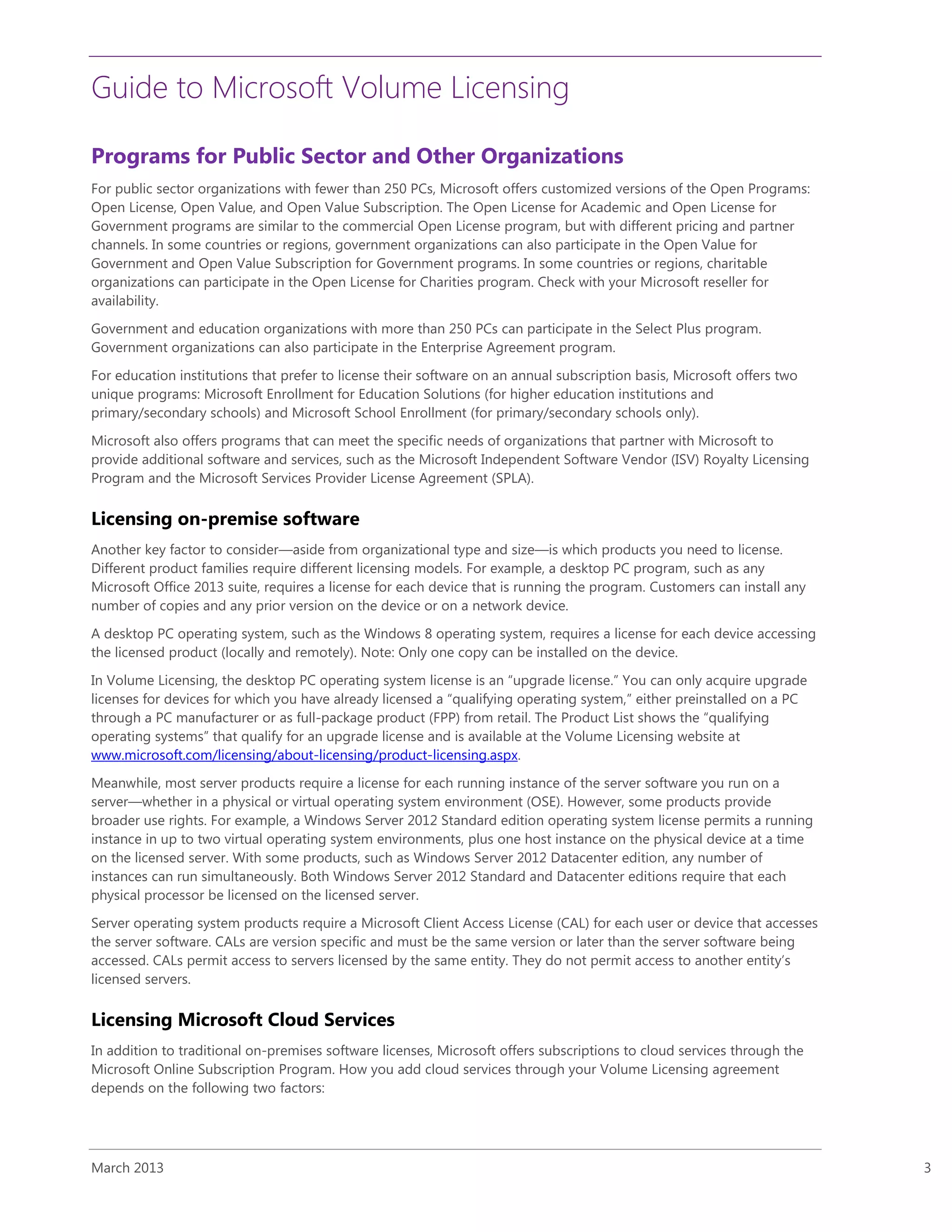 Guide to Microsoft Volume Licensing
March 2013 3
Programs for Public Sector and Other Organizations
For public sector organizations with fewer than 250 PCs, Microsoft offers customized versions of the Open Programs:
Open License, Open Value, and Open Value Subscription. The Open License for Academic and Open License for
Government programs are similar to the commercial Open License program, but with different pricing and partner
channels. In some countries or regions, government organizations can also participate in the Open Value for
Government and Open Value Subscription for Government programs. In some countries or regions, charitable
organizations can participate in the Open License for Charities program. Check with your Microsoft reseller for
availability.
Government and education organizations with more than 250 PCs can participate in the Select Plus program.
Government organizations can also participate in the Enterprise Agreement program.
For education institutions that prefer to license their software on an annual subscription basis, Microsoft offers two
unique programs: Microsoft Enrollment for Education Solutions (for higher education institutions and
primary/secondary schools) and Microsoft School Enrollment (for primary/secondary schools only).
Microsoft also offers programs that can meet the specific needs of organizations that partner with Microsoft to
provide additional software and services, such as the Microsoft Independent Software Vendor (ISV) Royalty Licensing
Program and the Microsoft Services Provider License Agreement (SPLA).
Licensing on-premise software
Another key factor to consider—aside from organizational type and size—is which products you need to license.
Different product families require different licensing models. For example, a desktop PC program, such as any
Microsoft Office 2013 suite, requires a license for each device that is running the program. Customers can install any
number of copies and any prior version on the device or on a network device.
A desktop PC operating system, such as the Windows 8 operating system, requires a license for each device accessing
the licensed product (locally and remotely). Note: Only one copy can be installed on the device.
In Volume Licensing, the desktop PC operating system license is an “upgrade license.” You can only acquire upgrade
licenses for devices for which you have already licensed a “qualifying operating system,” either preinstalled on a PC
through a PC manufacturer or as full-package product (FPP) from retail. The Product List shows the “qualifying
operating systems” that qualify for an upgrade license and is available at the Volume Licensing website at
www.microsoft.com/licensing/about-licensing/product-licensing.aspx.
Meanwhile, most server products require a license for each running instance of the server software you run on a
server—whether in a physical or virtual operating system environment (OSE). However, some products provide
broader use rights. For example, a Windows Server 2012 Standard edition operating system license permits a running
instance in up to two virtual operating system environments, plus one host instance on the physical device at a time
on the licensed server. With some products, such as Windows Server 2012 Datacenter edition, any number of
instances can run simultaneously. Both Windows Server 2012 Standard and Datacenter editions require that each
physical processor be licensed on the licensed server.
Server operating system products require a Microsoft Client Access License (CAL) for each user or device that accesses
the server software. CALs are version specific and must be the same version or later than the server software being
accessed. CALs permit access to servers licensed by the same entity. They do not permit access to another entity’s
licensed servers.
Licensing Microsoft Cloud Services
In addition to traditional on-premises software licenses, Microsoft offers subscriptions to cloud services through the
Microsoft Online Subscription Program. How you add cloud services through your Volume Licensing agreement
depends on the following two factors:
 