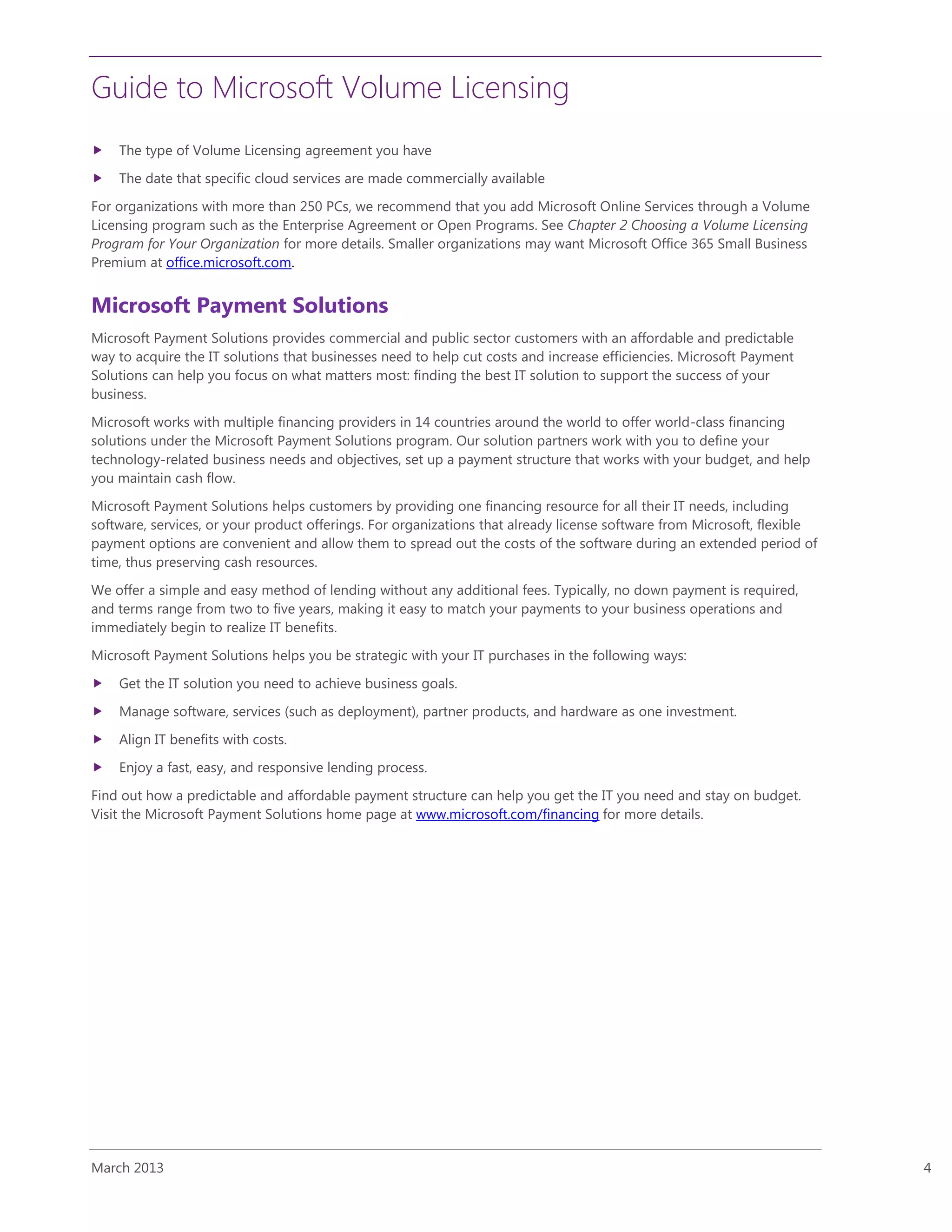 Guide to Microsoft Volume Licensing
March 2013 4
 The type of Volume Licensing agreement you have
 The date that specific cloud services are made commercially available
For organizations with more than 250 PCs, we recommend that you add Microsoft Online Services through a Volume
Licensing program such as the Enterprise Agreement or Open Programs. See Chapter 2 Choosing a Volume Licensing
Program for Your Organization for more details. Smaller organizations may want Microsoft Office 365 Small Business
Premium at office.microsoft.com.
Microsoft Payment Solutions
Microsoft Payment Solutions provides commercial and public sector customers with an affordable and predictable
way to acquire the IT solutions that businesses need to help cut costs and increase efficiencies. Microsoft Payment
Solutions can help you focus on what matters most: finding the best IT solution to support the success of your
business.
Microsoft works with multiple financing providers in 14 countries around the world to offer world-class financing
solutions under the Microsoft Payment Solutions program. Our solution partners work with you to define your
technology-related business needs and objectives, set up a payment structure that works with your budget, and help
you maintain cash flow.
Microsoft Payment Solutions helps customers by providing one financing resource for all their IT needs, including
software, services, or your product offerings. For organizations that already license software from Microsoft, flexible
payment options are convenient and allow them to spread out the costs of the software during an extended period of
time, thus preserving cash resources.
We offer a simple and easy method of lending without any additional fees. Typically, no down payment is required,
and terms range from two to five years, making it easy to match your payments to your business operations and
immediately begin to realize IT benefits.
Microsoft Payment Solutions helps you be strategic with your IT purchases in the following ways:
 Get the IT solution you need to achieve business goals.
 Manage software, services (such as deployment), partner products, and hardware as one investment.
 Align IT benefits with costs.
 Enjoy a fast, easy, and responsive lending process.
Find out how a predictable and affordable payment structure can help you get the IT you need and stay on budget.
Visit the Microsoft Payment Solutions home page at www.microsoft.com/financing for more details.
 