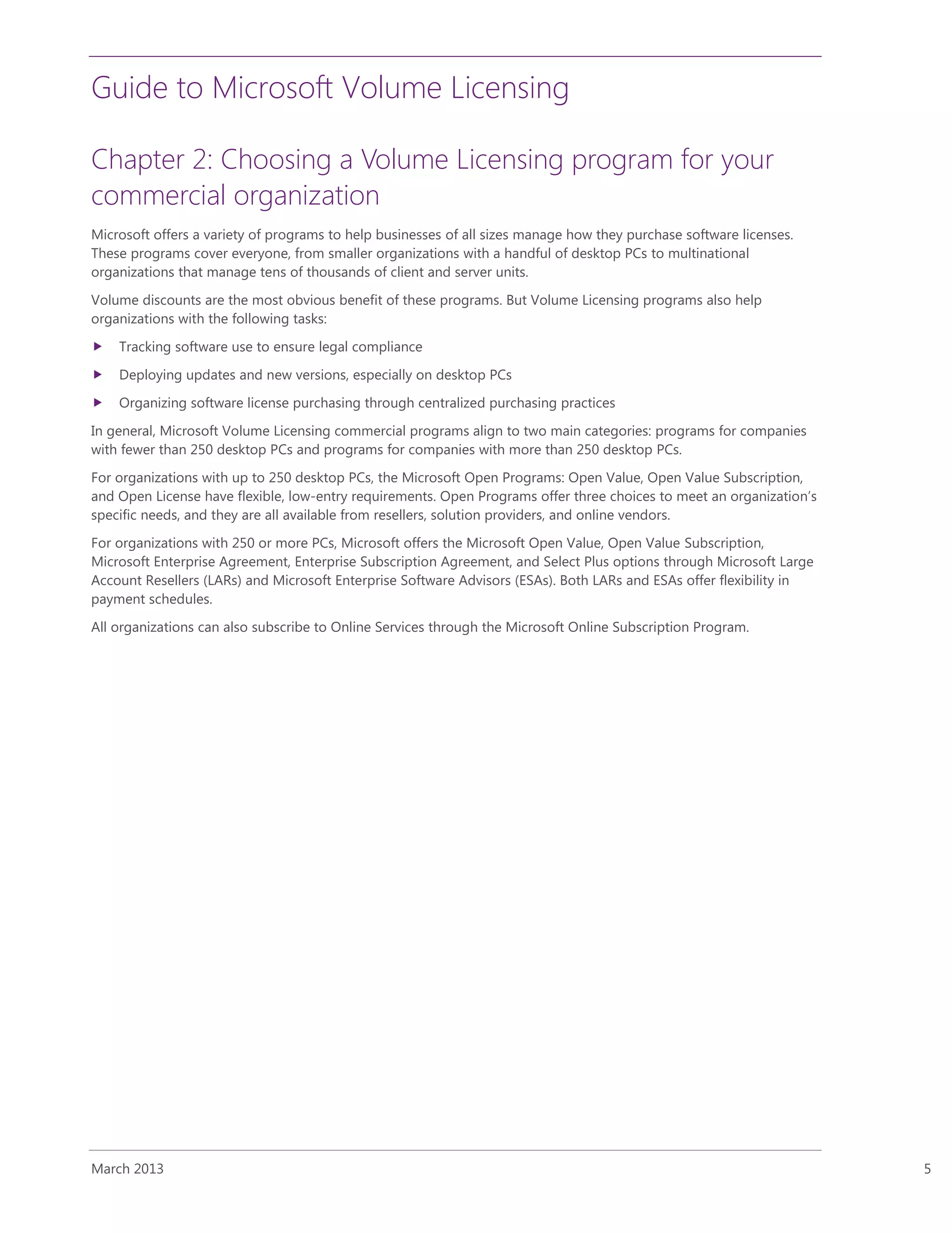 Guide to Microsoft Volume Licensing
March 2013 5
Chapter 2: Choosing a Volume Licensing program for your
commercial organization
Microsoft offers a variety of programs to help businesses of all sizes manage how they purchase software licenses.
These programs cover everyone, from smaller organizations with a handful of desktop PCs to multinational
organizations that manage tens of thousands of client and server units.
Volume discounts are the most obvious benefit of these programs. But Volume Licensing programs also help
organizations with the following tasks:
 Tracking software use to ensure legal compliance
 Deploying updates and new versions, especially on desktop PCs
 Organizing software license purchasing through centralized purchasing practices
In general, Microsoft Volume Licensing commercial programs align to two main categories: programs for companies
with fewer than 250 desktop PCs and programs for companies with more than 250 desktop PCs.
For organizations with up to 250 desktop PCs, the Microsoft Open Programs: Open Value, Open Value Subscription,
and Open License have flexible, low-entry requirements. Open Programs offer three choices to meet an organization’s
specific needs, and they are all available from resellers, solution providers, and online vendors.
For organizations with 250 or more PCs, Microsoft offers the Microsoft Open Value, Open Value Subscription,
Microsoft Enterprise Agreement, Enterprise Subscription Agreement, and Select Plus options through Microsoft Large
Account Resellers (LARs) and Microsoft Enterprise Software Advisors (ESAs). Both LARs and ESAs offer flexibility in
payment schedules.
All organizations can also subscribe to Online Services through the Microsoft Online Subscription Program.
 