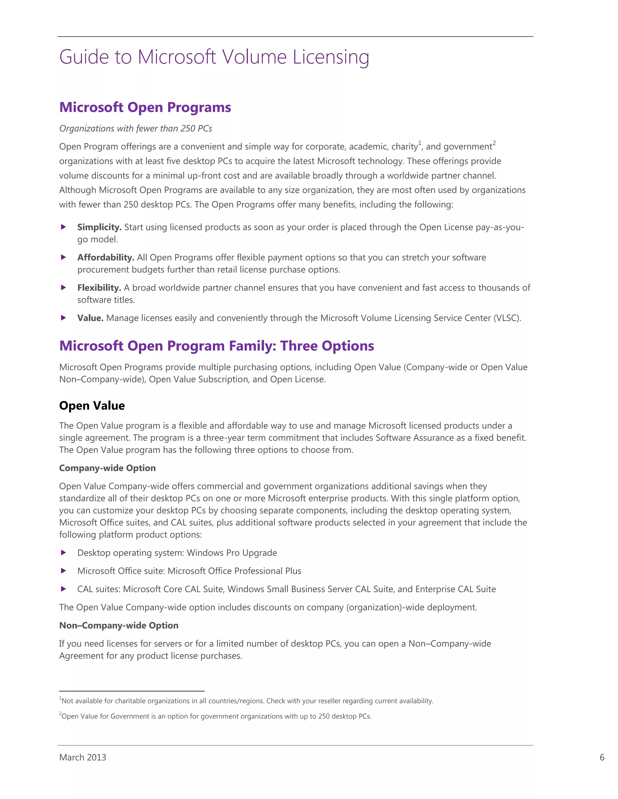 Guide to Microsoft Volume Licensing
March 2013 6
Microsoft Open Programs
Organizations with fewer than 250 PCs
Open Program offerings are a convenient and simple way for corporate, academic, charity
1
, and government
2
organizations with at least five desktop PCs to acquire the latest Microsoft technology. These offerings provide
volume discounts for a minimal up-front cost and are available broadly through a worldwide partner channel.
Although Microsoft Open Programs are available to any size organization, they are most often used by organizations
with fewer than 250 desktop PCs. The Open Programs offer many benefits, including the following:
 Simplicity. Start using licensed products as soon as your order is placed through the Open License pay-as-you-
go model.
 Affordability. All Open Programs offer flexible payment options so that you can stretch your software
procurement budgets further than retail license purchase options.
 Flexibility. A broad worldwide partner channel ensures that you have convenient and fast access to thousands of
software titles.
 Value. Manage licenses easily and conveniently through the Microsoft Volume Licensing Service Center (VLSC).
Microsoft Open Program Family: Three Options
Microsoft Open Programs provide multiple purchasing options, including Open Value (Company-wide or Open Value
Non–Company-wide), Open Value Subscription, and Open License.
Open Value
The Open Value program is a flexible and affordable way to use and manage Microsoft licensed products under a
single agreement. The program is a three-year term commitment that includes Software Assurance as a fixed benefit.
The Open Value program has the following three options to choose from.
Company-wide Option
Open Value Company-wide offers commercial and government organizations additional savings when they
standardize all of their desktop PCs on one or more Microsoft enterprise products. With this single platform option,
you can customize your desktop PCs by choosing separate components, including the desktop operating system,
Microsoft Office suites, and CAL suites, plus additional software products selected in your agreement that include the
following platform product options:
 Desktop operating system: Windows Pro Upgrade
 Microsoft Office suite: Microsoft Office Professional Plus
 CAL suites: Microsoft Core CAL Suite, Windows Small Business Server CAL Suite, and Enterprise CAL Suite
The Open Value Company-wide option includes discounts on company (organization)-wide deployment.
Non–Company-wide Option
If you need licenses for servers or for a limited number of desktop PCs, you can open a Non–Company-wide
Agreement for any product license purchases.
1
Not available for charitable organizations in all countries/regions. Check with your reseller regarding current availability.
2
Open Value for Government is an option for government organizations with up to 250 desktop PCs.
 