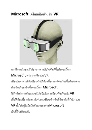 Microsoft เตรียมเปิดตัวแว่น VR
ทางทีมงานไทยแวร์ได้ข่าวมาจากเว็บไซต์ไอทีชื่อดังตอนนี้ทาง
Microsoft สามารถผลิตแว่น VR
หรือแว่นตาสามมิติเสมือนจริงให้กับเครื่องเกมส์คอนโซลชื่อดังของทาง
ค่ายเรียบร้อยแล้ว ซึ่งตอนนี้ทาง Microsoft
ได้กาลังทาการพัฒนาเทคโนโลยีแว่นตาเสมือนจริงหรือแว่น VR
เพื่อใช้กับเครื่องเล่นเกมส์แว่นตาเสมือนจริงหรือที่เรียกกันทั่วไปว่าแว่น
VR นั้นได้อยู่ในมือนักพัฒนาของทางMicrosoft
เป็นที่เรียบร้อยแล้ว
 