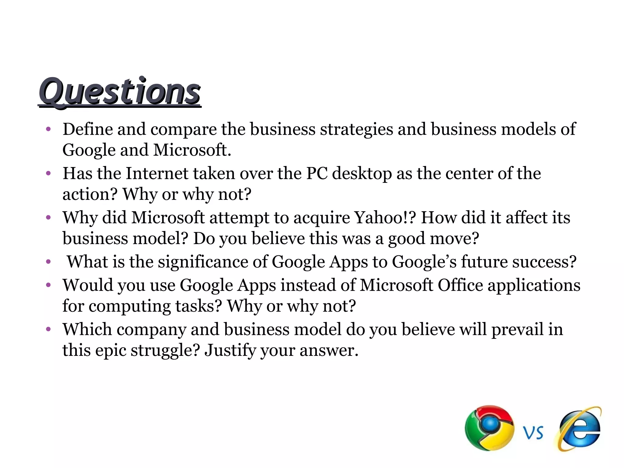 Questions
• Define and compare the business strategies and business models of
  Google and Microsoft.
• Has the Internet taken over the PC desktop as the center of the
  action? Why or why not?
• Why did Microsoft attempt to acquire Yahoo!? How did it affect its
  business model? Do you believe this was a good move?
• What is the significance of Google Apps to Google’s future success?
• Would you use Google Apps instead of Microsoft Office applications
  for computing tasks? Why or why not?
• Which company and business model do you believe will prevail in
  this epic struggle? Justify your answer.
 