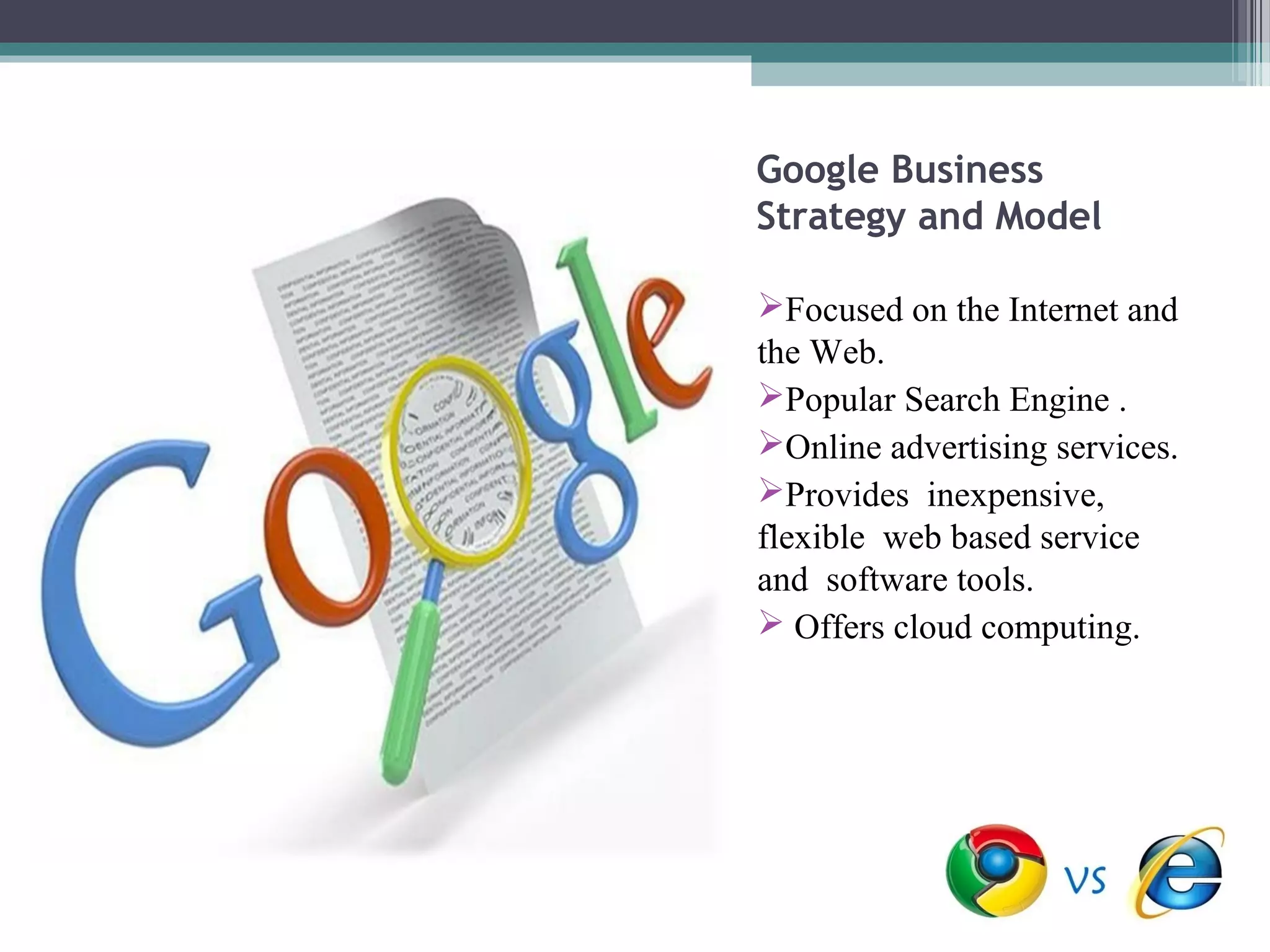 Google Business
Strategy and Model

Focused on the Internet and
the Web.
Popular Search Engine .
Online advertising services.
Provides inexpensive,
flexible web based service
and software tools.
 Offers cloud computing.
 