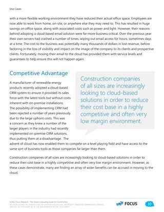 ©2012 Focus Research - The Cloud Computing Guide for Construction.
Microsoft provides this material solely for informational purposes. MICROSOFT MAKES NO WARRANTIES, EXPRESS,
IMPLIED, OR STATUTORY, AS TO THE INFORMATION IN THIS DOCUMENT.
10
with a more flexible working environment they have reduced their actual office space. Employees are
now able to work from home, on-site, or anywhere else they may need to. This has resulted in huge
savings on office space, along with associated costs such as power and light. However, their reasons
behind adopting a cloud based email solution were far more business critical. Over the previous year
their own servers had crashed a number of times, wiping out email access for hours, sometimes days
at a time. The cost to the business was potentially many thousands of dollars in lost revenue, before
factoring in the loss of visibility and impact on the image of the company to its clients and prospective
clients. Fortunately, moving their email to the cloud has provided them with service levels and
guarantees to help ensure this will not happen again.
Competitive Advantage
A manufacturer of renewable energy
products recently adopted a cloud-based
CRM system to ensure it provided its sales
force with the latest tools but without costs
inherent with on-premise installations.
The possibility of implementing CRM had
been rejected a number of years previously
due to the large upfront costs. This was
a concern as they knew a number of the
larger players in the industry had recently
implemented on-premise CRM solutions,
thus putting them at a disadvantage. The
advent of cloud has now enabled them to compete on a level playing field and have access to the
same sort of business tools as those companies far larger than them.
Construction companies of all sizes are increasingly looking to cloud-based solutions in order to
reduce their cost base in a highly competitive and often very low margin environment. However, as
these cases demonstrate, many are finding an array of wider benefits can be accrued in moving to the
cloud.
Use Cases
Construction companies
of all sizes are increasingly
looking to cloud-based
solutions in order to reduce
their cost base in a highly
competitive and often very
low margin environment.
 