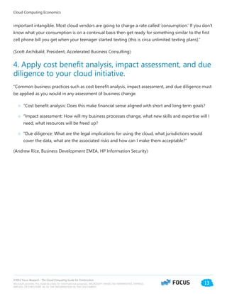 ©2012 Focus Research - The Cloud Computing Guide for Construction.
Microsoft provides this material solely for informational purposes. MICROSOFT MAKES NO WARRANTIES, EXPRESS,
IMPLIED, OR STATUTORY, AS TO THE INFORMATION IN THIS DOCUMENT.
13
important intangible. Most cloud vendors are going to charge a rate called ‘consumption.’ If you don’t
know what your consumption is on a continual basis then get ready for something similar to the first
cell phone bill you get when your teenager started texting (this is circa unlimited texting plans).”
(Scott Archibald, President, Accelerated Business Consulting)
4. Apply cost benefit analysis, impact assessment, and due
diligence to your cloud initiative.
“Common business practices such as cost benefit analysis, impact assessment, and due diligence must
be applied as you would in any assessment of business change.
○○ “Cost benefit analysis: Does this make financial sense aligned with short and long term goals?
○○ “Impact assessment: How will my business processes change, what new skills and expertise will I
need, what resources will be freed up?
○○ “Due diligence: What are the legal implications for using the cloud, what jurisdictions would
cover the data, what are the associated risks and how can I make them acceptable?”
(Andrew Rice, Business Development EMEA, HP Information Security)
Cloud Computing Economics
 
