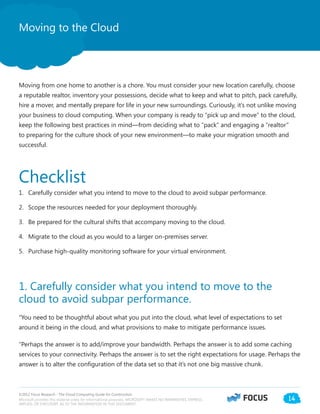©2012 Focus Research - The Cloud Computing Guide for Construction.
Microsoft provides this material solely for informational purposes. MICROSOFT MAKES NO WARRANTIES, EXPRESS,
IMPLIED, OR STATUTORY, AS TO THE INFORMATION IN THIS DOCUMENT.
14
Moving to the Cloud
Moving from one home to another is a chore. You must consider your new location carefully, choose
a reputable realtor, inventory your possessions, decide what to keep and what to pitch, pack carefully,
hire a mover, and mentally prepare for life in your new surroundings. Curiously, it’s not unlike moving
your business to cloud computing. When your company is ready to “pick up and move” to the cloud,
keep the following best practices in mind—from deciding what to “pack” and engaging a “realtor”
to preparing for the culture shock of your new environment—to make your migration smooth and
successful.
Checklist
1.	 Carefully consider what you intend to move to the cloud to avoid subpar performance.
2.	 Scope the resources needed for your deployment thoroughly.
3.	 Be prepared for the cultural shifts that accompany moving to the cloud.
4.	 Migrate to the cloud as you would to a larger on-premises server.
5.	 Purchase high-quality monitoring software for your virtual environment.
1. Carefully consider what you intend to move to the
cloud to avoid subpar performance.
“You need to be thoughtful about what you put into the cloud, what level of expectations to set
around it being in the cloud, and what provisions to make to mitigate performance issues.
“Perhaps the answer is to add/improve your bandwidth. Perhaps the answer is to add some caching
services to your connectivity. Perhaps the answer is to set the right expectations for usage. Perhaps the
answer is to alter the configuration of the data set so that it’s not one big massive chunk.
 