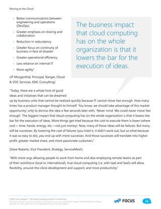 ©2012 Focus Research - The Cloud Computing Guide for Construction.
Microsoft provides this material solely for informational purposes. MICROSOFT MAKES NO WARRANTIES, EXPRESS,
IMPLIED, OR STATUTORY, AS TO THE INFORMATION IN THIS DOCUMENT.
16
○○ Better communications between
engineering and operations
(DevOps)
○○ Greater emphasis on sharing and
collaboration
○○ Reduction in redundancy
○○ Greater focus on continuity of
business in face of disaster
○○ Greater operational efficiency
○○ Less reliance on internal IT
○○ More agility”
(JP Morgenthal, Principal, Ranger, Cloud
& VDC Services, EMC Consulting)
“Today, there are a whole host of good
ideas and initiatives that can be dreamed
up by business units that cannot be realized quickly because IT cannot move fast enough. How many
times has a product manager thought to himself, ‘You know, we should take advantage of this market
opportunity,’ only to dismiss the idea a few seconds later with, ‘Never mind. We could never move fast
enough.’ The biggest impact that cloud computing has on the whole organization is that it lowers the
bar for the execution of ideas. More things get tried because the cost to execute them is lower (where
cost = time, hassle, energy, etc.—not just money). Now, many of those ideas will be failures. But many
will be successes. By lowering the cost of failures (you tried it, it didn’t work out, but so what because
it was so easy to do), you end up with more successes. And those successes will translate into higher
profit, greater market share, and more passionate customers.”
(Dave Roberts, Vice President, Strategy, ServiceMesh)
“With more orgs allowing people to work from home and also employing remote teams as part
of their workforce (local or international), true cloud computing (i.e. with IaaS and SaaS) will allow
flexibility, around-the-clock development and support, and more productivity.”
Moving to the Cloud
The business impact
that cloud computing
has on the whole
organization is that it
lowers the bar for the
execution of ideas.
 