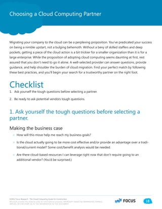 ©2012 Focus Research - The Cloud Computing Guide for Construction.
Microsoft provides this material solely for informational purposes. MICROSOFT MAKES NO WARRANTIES, EXPRESS,
IMPLIED, OR STATUTORY, AS TO THE INFORMATION IN THIS DOCUMENT.
18
Choosing a Cloud Computing Partner
Migrating your company to the cloud can be a perplexing proposition. You’ve predicated your success
on being a nimble upstart, not a bulging behemoth. Without a bevy of skilled staffers and deep
pockets, getting a piece of the cloud action is a bit trickier for a smaller organization than it is for a
large enterprise. While the proposition of adopting cloud computing seems daunting at first, rest
assured that you don’t need to go it alone. A well-selected provider can answer questions, provide
guidance, and help shoulder the burden of cloud migration. Find your perfect match by following
these best practices, and you’ll begin your search for a trustworthy partner on the right foot.
Checklist
1.	 Ask yourself the tough questions before selecting a partner.
2.	 Be ready to ask potential vendors tough questions.
1. Ask yourself the tough questions before selecting a
partner.
Making the business case
○○ How will this move help me reach my business goals?
○○ Is the cloud actually going to be more cost effective and/or provide an advantage over a tradi-
tional/current model? Some cost/benefit analysis would be needed.
○○ Are there cloud-based resources I can leverage right now that don’t require going to an
additional vendor? (You’d be surprised.)
 