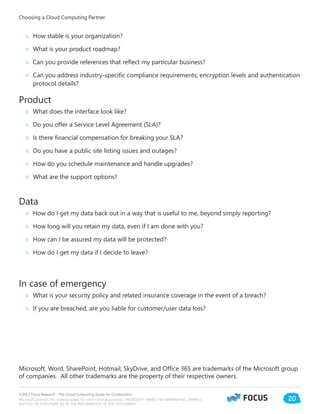 ©2012 Focus Research - The Cloud Computing Guide for Construction.
Microsoft provides this material solely for informational purposes. MICROSOFT MAKES NO WARRANTIES, EXPRESS,
IMPLIED, OR STATUTORY, AS TO THE INFORMATION IN THIS DOCUMENT.
20
Choosing a Cloud Computing Partner
○○ How stable is your organization?
○○ What is your product roadmap?
○○ Can you provide references that reflect my particular business?
○○ Can you address industry-specific compliance requirements; encryption levels and authentication
protocol details?
Product
○○ What does the interface look like?
○○ Do you offer a Service Level Agreement (SLA)?
○○ Is there financial compensation for breaking your SLA?
○○ Do you have a public site listing issues and outages?
○○ How do you schedule maintenance and handle upgrades?
○○ What are the support options?
Data
○○ How do I get my data back out in a way that is useful to me, beyond simply reporting?
○○ How long will you retain my data, even if I am done with you?
○○ How can I be assured my data will be protected?
○○ How do I get my data if I decide to leave?
In case of emergency
○○ What is your security policy and related insurance coverage in the event of a breach?
○○ If you are breached, are you liable for customer/user data loss?
Microsoft, Word, SharePoint, Hotmail, SkyDrive, and Office 365 are trademarks of the Microsoft group
of companies. All other trademarks are the property of their respective owners.
 