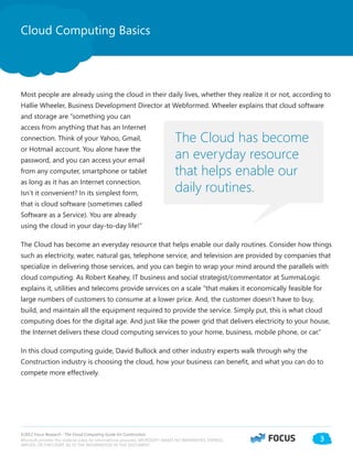 ©2012 Focus Research - The Cloud Computing Guide for Construction.
Microsoft provides this material solely for informational purposes. MICROSOFT MAKES NO WARRANTIES, EXPRESS,
IMPLIED, OR STATUTORY, AS TO THE INFORMATION IN THIS DOCUMENT.
3
Most people are already using the cloud in their daily lives, whether they realize it or not, according to
Hallie Wheeler, Business Development Director at Webformed. Wheeler explains that cloud software
and storage are “something you can
access from anything that has an Internet
connection. Think of your Yahoo, Gmail,
or Hotmail account. You alone have the
password, and you can access your email
from any computer, smartphone or tablet
as long as it has an Internet connection.
Isn’t it convenient? In its simplest form,
that is cloud software (sometimes called
Software as a Service). You are already
using the cloud in your day-to-day life!”
The Cloud has become an everyday resource that helps enable our daily routines. Consider how things
such as electricity, water, natural gas, telephone service, and television are provided by companies that
specialize in delivering those services, and you can begin to wrap your mind around the parallels with
cloud computing. As Robert Keahey, IT business and social strategist/commentator at SummaLogic
explains it, utilities and telecoms provide services on a scale “that makes it economically feasible for
large numbers of customers to consume at a lower price. And, the customer doesn’t have to buy,
build, and maintain all the equipment required to provide the service. Simply put, this is what cloud
computing does for the digital age. And just like the power grid that delivers electricity to your house,
the Internet delivers these cloud computing services to your home, business, mobile phone, or car.”
In this cloud computing guide, David Bullock and other industry experts walk through why the
Construction industry is choosing the cloud, how your business can benefit, and what you can do to
compete more effectively.
Cloud Computing Basics
The Cloud has become
an everyday resource
that helps enable our
daily routines.
 