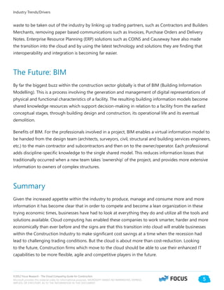 ©2012 Focus Research - The Cloud Computing Guide for Construction.
Microsoft provides this material solely for informational purposes. MICROSOFT MAKES NO WARRANTIES, EXPRESS,
IMPLIED, OR STATUTORY, AS TO THE INFORMATION IN THIS DOCUMENT.
5
Industry Trends/Drivers
waste to be taken out of the industry by linking up trading partners, such as Contractors and Builders
Merchants, removing paper based communications such as Invoices, Purchase Orders and Delivery
Notes. Enterprise Resource Planning (ERP) solutions such as COINS and Causeway have also made
the transition into the cloud and by using the latest technology and solutions they are finding that
interoperability and integration is becoming far easier.
The Future: BIM
By far the biggest buzz within the construction sector globally is that of BIM (Building Information
Modelling). This is a process involving the generation and management of digital representations of
physical and functional characteristics of a facility. The resulting building information models become
shared knowledge resources which support decision-making in relation to a facility from the earliest
conceptual stages, through building design and construction, its operational life and its eventual
demolition.
Benefits of BIM. For the professionals involved in a project, BIM enables a virtual information model to
be handed from the design team (architects, surveyors, civil, structural and building services engineers,
etc.) to the main contractor and subcontractors and then on to the owner/operator. Each professional
adds discipline-specific knowledge to the single shared model. This reduces information losses that
traditionally occurred when a new team takes ‘ownership’ of the project, and provides more extensive
information to owners of complex structures.
Summary
Given the increased appetite within the industry to produce, manage and consume more and more
information it has become clear that in order to compete and become a lean organization in these
trying economic times, businesses have had to look at everything they do and utilize all the tools and
solutions available. Cloud computing has enabled these companies to work smarter, harder and more
economically than ever before and the signs are that this transition into cloud will enable businesses
within the Construction Industry to make significant cost savings at a time when the recession had
lead to challenging trading conditions. But the cloud is about more than cost-reduction. Looking
to the future, Construction firms which move to the cloud should be able to use their enhanced IT
capabilities to be more flexible, agile and competitive players in the future.
 