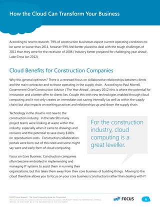 ©2012 Focus Research - The Cloud Computing Guide for Construction.
Microsoft provides this material solely for informational purposes. MICROSOFT MAKES NO WARRANTIES, EXPRESS,
IMPLIED, OR STATUTORY, AS TO THE INFORMATION IN THIS DOCUMENT.
6
According to recent research, 79% of construction businesses expect current operating conditions to
be same or worse than 2011, however 59% feel better placed to deal with the tough challenges of
2012 than they were for the recession of 2008 (‘Industry better prepared for challenging year ahead’,
Luke Cross Jan 2012).
Cloud Benefits for Construction Companies
Why this general optimism? There is a renewed focus on collaborative relationships between clients
and the main contractor and to those operating in the supply chain. According to Paul Morrell,
Government Chief Construction Advisor (‘The Year Ahead’, January 2012) this is where the potential for
innovation and a better offer to clients lies. Couple this with new technologies enabled through cloud
computing and it not only creates an immediate cost saving internally (as well as within the supply
chain) but also impacts on working practices and relationships up and down the supply chain.
Technology in the cloud is not new to the
construction industry. In the late 90’s many
project teams were looking at waste within the
industry, especially when it came to drawings and
revisions and the potential to save many $100’s
on reproduction costs. Construction collaboration
portals were born out of this need and some might
say were and early form of cloud computing.
Focus on Core Business. Construction companies
often become embroiled in implementing and
managing IT systems to assist them in running their
organizations, but this takes them away from their core business of building things. Moving to the
cloud therefore allows you to focus on your core business (construction) rather than dealing with IT.
How the Cloud Can Transform Your Business
For the construction
industry, cloud
computing is a
great leveller.
 
