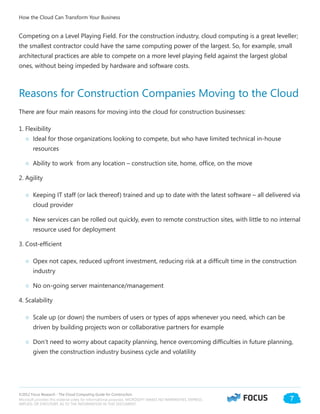 ©2012 Focus Research - The Cloud Computing Guide for Construction.
Microsoft provides this material solely for informational purposes. MICROSOFT MAKES NO WARRANTIES, EXPRESS,
IMPLIED, OR STATUTORY, AS TO THE INFORMATION IN THIS DOCUMENT.
7
Competing on a Level Playing Field. For the construction industry, cloud computing is a great leveller;
the smallest contractor could have the same computing power of the largest. So, for example, small
architectural practices are able to compete on a more level playing field against the largest global
ones, without being impeded by hardware and software costs.
Reasons for Construction Companies Moving to the Cloud
There are four main reasons for moving into the cloud for construction businesses:
1. Flexibility
○○ Ideal for those organizations looking to compete, but who have limited technical in-house
resources
○○ Ability to work from any location – construction site, home, office, on the move
2. Agility
○○ Keeping IT staff (or lack thereof) trained and up to date with the latest software – all delivered via
cloud provider
○○ New services can be rolled out quickly, even to remote construction sites, with little to no internal
resource used for deployment
3. Cost-efficient
○○ Opex not capex, reduced upfront investment, reducing risk at a difficult time in the construction
industry
○○ No on-going server maintenance/management
4. Scalability
○○ Scale up (or down) the numbers of users or types of apps whenever you need, which can be
driven by building projects won or collaborative partners for example
○○ Don’t need to worry about capacity planning, hence overcoming difficulties in future planning,
given the construction industry business cycle and volatility
How the Cloud Can Transform Your Business
 