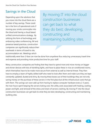 ©2012 Focus Research - The Cloud Computing Guide for Construction.
Microsoft provides this material solely for informational purposes. MICROSOFT MAKES NO WARRANTIES, EXPRESS,
IMPLIED, OR STATUTORY, AS TO THE INFORMATION IN THIS DOCUMENT.
8
Savings in the Cloud
Depending upon the solutions that
you move into the cloud there are a
number of key savings. These could
be in the form of operational costs if
moving your onsite comms/pbx into
the cloud and having a cloud based
unified communications strategy. By
utilizing this form of technology and
embracing video conferencing, IM and
presence based practices, construction
companies can significantly reduce their
overheads in terms of travel to site,
accommodation etc. Meetings which
traditionally were face-2-face can now be done from anywhere thus reducing unnecessary travel time
and expense and providing more productive time for your staff.
Many construction companies are finding that they have to spend more and more money on bigger
and shinier devices with lots of twinkling lights, and have to place these in nice air conditioned rooms,
which themselves have to be made more secure from external as well as internal threat. They then
have to employ a team of highly skilled staff who need to look after them and make sure they are kept
constantly updated, dusted and shiny. By moving these boxes out of their buildings they are not only
saving money on the purchase of these servers in the first place but all the infrastructure costs that go
with them. The savings can soon add up from having to replace computer hardware every 2-3 years,
the man hours spent keeping the servers ticking over, the utility costs associated with heating, cooling,
power and light, and removal of the stress and strain of servers crashing. By moving IT into the cloud
construction businesses can get back to what they do best; developing, constructing and maintaining
building sites.
By moving IT into the cloud
construction businesses
can get back to what
they do best; developing,
constructing and
maintaining building sites.
How the Cloud Can Transform Your Business
 