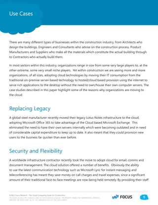 ©2012 Focus Research - The Cloud Computing Guide for Construction.
Microsoft provides this material solely for informational purposes. MICROSOFT MAKES NO WARRANTIES, EXPRESS,
IMPLIED, OR STATUTORY, AS TO THE INFORMATION IN THIS DOCUMENT.
9
There are many different types of businesses within the construction industry, from Architects who
design the buildings, Engineers and Consultants who advise on the construction process, Product
Manufacturers and Suppliers who make all the materials which constitute the actual building through
to Contractors who actually build them.
In most sectors within this industry, organizations range in size from some very large players to, at the
other extreme, some very small niche players. Yet within construction we are seeing more and more
organizations, of all sizes, adopting cloud technologies by moving their IT consumption from the
traditional on-premise server-based technology to hosted/cloud based provision using the internet to
serve rich applications to the desktop without the need to own/house their own computer servers. The
case studies described in this paper highlight some of the reasons why organizations are moving to
the cloud.
Replacing Legacy
A global steel manufacturer recently moved their legacy Lotus Notes infrastructure to the cloud,
adopting Microsoft Office 365 to take advantage of the Cloud based Microsoft Exchange. This
eliminated the need to have their own servers internally which were becoming outdated and in need
of considerable capital expenditure to keep up to date. It also meant that they could provision new
users to the business far quicker than ever before.
Security and Flexibility
A worldwide infrastructure contractor recently took the move to adopt cloud for email, comms and
document management. The cloud solution offered a number of benefits. Obviously the ability
to use the latest communication technology such as Microsoft Lync for instant messaging and
teleconferencing has meant they save money on call charges and travel expenses, since a significant
amount of their traditional face-to-face meetings are now being held remotely. By providing their staff
Use Cases
 
