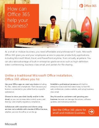 How can
Office 365
help your
business?
As a small or midsize business, you need affordable and professional IT tools. Microsoft
Office 365 gives you and your employees access to popular productivity applications,
including Microsoft Word, Excel, and PowerPoint anytime, from virtually anywhere. You
can also take advantage of built-in enterprise-grade services such as high-definition
video conferencing, business-class email, and portals for file sharing.
Use your Office apps on most any device including
PC, Mac, tablet, and smartphone. That’s because your
license is connected to you rather than to a specific
workstation.
Choose to store your data locally and/or in the
cloud, so you can increase data control, access, and
sharing—and simplify regulatory compliance.
Collaborate with coworkers and clients using
services not available with standard Office licenses,
whether you’re in the office or on the go.
Establish a professional presence with built-in
enterprise-class tools that make it easy to host HD
web conferences, create a website, and set up business-
class email.
Stay focused on customers and growing your
business because we manage the servers, software
updates, and malware protection.
Unlike a traditional Microsoft Office installation,
Office 365 allows you to:
See the Office 365 plans for
small and midsize business.
 