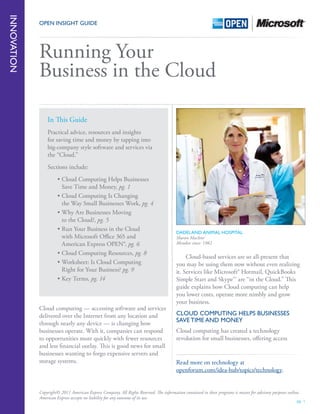 pg. 1
OPEN Insight Guide
	 Cloud-based services are so all-present that
you may be using them now without even realizing
it. Services like Microsoft® Hotmail, QuickBooks
Simple Start and Skype™ are “in the Cloud.” This
guide explains how Cloud computing can help
you lower costs, operate more nimbly and grow
your business.
Cloud Computing Helps Businesses
Save Time and Money
Cloud computing has created a technology
revolution for small businesses, offering access
Running Your
Business in the Cloud
Dadeland Animal Hospital
Sharon MacIvor
Member since: 1982
Cloud computing — accessing software and services
delivered over the Internet from any location and
through nearly any device — is changing how
businesses operate. With it, companies can respond
to opportunities more quickly with fewer resources
and less financial outlay. This is good news for small
businesses wanting to forgo expensive servers and
storage systems.
Innovation
In This Guide
Practical advice, resources and insights
for saving time and money by tapping into
big-company style software and services via
the “Cloud.”
Sections include:
•	Cloud Computing Helps Businesses
Save Time and Money, pg. 1
•	Cloud Computing Is Changing
the Way Small Businesses Work, pg. 4
•	Why Are Businesses Moving
to the Cloud?, pg. 5
•	Run Your Business in the Cloud
with Microsoft Office 365 and
American Express OPEN®, pg. 6
•	Cloud Computing Resources, pg. 8
•	Worksheet: Is Cloud Computing
Right for Your Business? pg. 9
•	Key Terms, pg. 14
Read more on technology at
openforum.com/idea-hub/topics/technology.
Copyright© 2011 American Express Company. All Rights Reserved. The information contained in these programs is meant for advisory purposes online.
American Express accepts no liability for any outcome of its use.
 