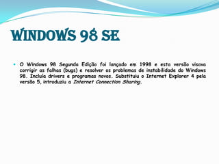 Windows 98 SE O Windows 98 Segunda Edição foi lançado em 1998 e esta versão visava corrigir as falhas (bugs) e resolver os problemas de instabilidade do Windows 98. Incluía drivers e programas novos. Substituiu o Internet Explorer 4 pela versão 5,introduziu a Internet ConnectionSharing.