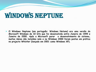 Windows NeptuneO Windows Neptune (em português: Windows Netune) era uma versão do Microsoft Windows de 32 bits que foi desenvolvida entre Janeiro de 1999 e Janeiro de 2000.Após a Microsoft parar  o desenvolvimento do sistema, muitas ideias não incluídas nele e no Windows 2000 foram postas em prática no projecto Whistler (lançado em 2001 como Windows XP).