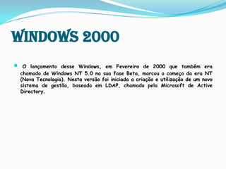 Windows 2000O lançamento desse Windows, em Fevereiro de 2000 que também era chamado de Windows NT 5.0 na sua fase Beta, marcou o começo da era NT (Nova Tecnologia).Nesta versão foi iniciada a criação e utilização de um novo sistema de gestão, baseado em LDAP, chamado pela Microsoft de Active Directory.