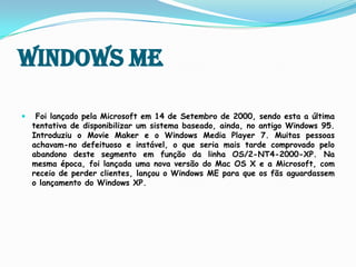 Windows MEFoi lançado pela Microsoft em 14 de Setembro de 2000, sendo esta a última tentativa de disponibilizar um sistema baseado, ainda, no antigo Windows 95.Introduziu o MovieMaker e o Windows Media Player 7. Muitas pessoas achavam-no defeituoso e instável, o que seria mais tarde comprovado pelo abandono deste segmento em função da linha OS/2-NT4-2000-XP. Na mesma época, foi lançada uma nova versão do Mac OS X e a Microsoft, com receio de perder clientes, lançou o Windows ME para que os fãs aguardassem o lançamento do Windows XP.