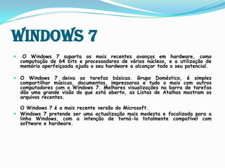 Windows 7O Windows 7 suporta os mais recentes avanços em hardware, como computação de 64 bits e processadores de vários núcleos, e a utilização de memória aperfeiçoada ajuda o seu hardware a alcançar todo o seu potencial. O Windows 7 deixa as tarefas básicas. Grupo Doméstico, é simples compartilhar músicas, documentos, impressoras e tudo o mais com outros computadores com o Windows 7. Melhores visualizações na barra de tarefas dão uma grande visão do que está aberto, as Listas de Atalhos mostram os arquivos recentes.O Windows 7 é a mais recente versão do Microsoft.Windows 7 pretende ser uma actualização mais modesta e focalizada para a linha Windows, com a intenção de torná-lo totalmente compatível com software e hardware.  