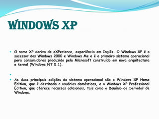 Windows XPO nome XP deriva de eXPerience, experiência em Inglês. O Windows XP é o sucessor dos Windows 2000 e Windows Me e é o primeiro sistema operacional para consumidores produzido pela Microsoft construído em nova arquitectura e kernel (Windows NT 5.1).As duas principais edições do sistema operacional são o Windows XP Home Edition, que é destinada a usuários domésticos, e o Windows XP Professional Edition, que oferece recursos adicionais, tais como o Domínio de Servidor de Windows. 