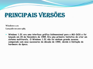 Principais versõesWindows 1.0xLançado no ano 1985Windows 1.01 era uma interface gráfica bidimensional para o MS-DOS e foi lançado em 20 de Novembro de 1985.Era uma primeira tentativa de criar um sistema multitarefa.O Windows 1.01 não foi nenhum grande sucesso comparado com seus sucessores da década de 1990, devido à limitação do hardware da época. 
