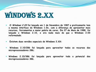 Windows 2.XXO Windows 2.03 foi lançado em 1 de Novembro de 1987 e praticamente tem a mesma interface do Windows 1.0x, com a diferença de apresentar mais recursos, ferramentas e maior paleta de cores.Em 27 de Maio de 1988, foi lançado o Windows 2.10,e era nada mais do que o Windows 2.03 reformulado. Existem duas versões especiais do Windows 2.XX: Windows 2.10/286 foi lançada para aproveitar todos os recursos dos microprocessadores 286;Windows 2.10/386 foi lançada para aproveitar todo o potencial dos microprocessadores 386. 
