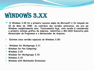 Windows 3.XXO Windows 3.00 foi o primeiro sucesso amplo da Microsoft e foi lançado em 22 de Maio de 1990. Ao contrário das versões anteriores, ele era um Windows completamente novo. Tecnicamente hoje, esta versão é considerada o primeiro sistema gráfico da empresa.Substituiu o MS-DOS Executivo pelo Gerenciador de Programas e o Gerenciador de Arquivos.Existem cinco versões especiais do Windows 3.00:Windows for Workgroups 3.11 Windows for Pen Computing Windows 3.20 Windows for Workgroups 3.10 Windows 3.10 Windows with Multimedia Extensions 