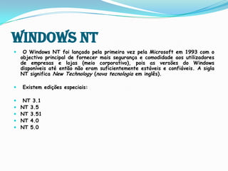 Windows NTO Windows NT foi lançado pela primeira vez pela Microsoft em 1993 com o objectivo principal de fornecer mais segurança e comodidade aos utilizadores de empresas e lojas (meio corporativo), pois as versões do Windows disponíveis até então não eram suficientemente estáveis e confiáveis.A sigla NT significa NewTechnology (nova tecnologia em inglês). Existem edições especiais:NT 3.1NT 3.5 NT 3.51 NT 4.0 NT 5.0 