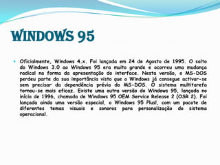 Windows 95Oficialmente, Windows 4.x. Foi lançada em 24 de Agosto de 1995. O salto do Windows 3.0 ao Windows 95 era muito grande e ocorreu uma mudança radical na forma da apresentação do interface.Nesta versão, o MS-DOS perdeu parte da sua importância visto que o Windows já consegue activar-se sem precisar da dependência prévia do MS-DOS.O sistema multitarefa tornou-se mais eficaz.Existe uma outra versão do Windows 95, lançada no início de 1996, chamada de Windows 95 OEM ServiceRelease 2 (OSR 2).Foi lançada ainda uma versão especial, o Windows 95 Plus!, com um pacote de diferentes temas visuais e sonoros para personalização do sistema operacional.