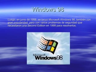 Windows 98 Luego, en junio de 1998, se lanzó Microsoft Windows 98, también con gran popularidad, pero con varios problemas de seguridad que necesitaron una Second Edition en 1999 para resolverlos. 