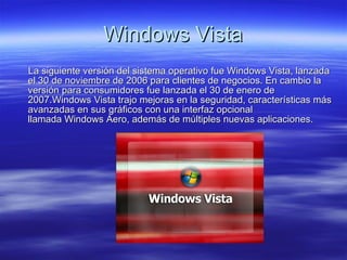 Windows Vista La siguiente versión del sistema operativo fue Windows Vista, lanzada el 30 de noviembre de 2006 para clientes de negocios. En cambio la versión para consumidores fue lanzada el 30 de enero de 2007.Windows Vista trajo mejoras en la seguridad, características más avanzadas en sus gráficos con una interfaz opcional llamada Windows Aero, además de múltiples nuevas aplicaciones.  