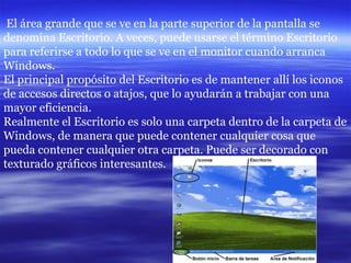 El área grande que se ve en la parte superior de la pantalla se denomina Escritorio. A veces, puede usarse el término Escritorio para referirse a todo lo que se ve en el monitor cuando arranca Windows. El principal propósito del Escritorio es de mantener allí los iconos de accesos directos o atajos, que lo ayudarán a trabajar con una mayor eficiencia. Realmente el Escritorio es solo una carpeta dentro de la carpeta de Windows, de manera que puede contener cualquier cosa que pueda contener cualquier otra carpeta. Puede ser decorado con texturado gráficos interesantes.  