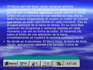 Windows permite tener varias ventanas abiertas simultáneamente. La velocidad de los ordenadores es tan grande que el  sistema operativo  puede atender a varias tareas secuencialmente sin que apenas se note. Por lo tanto necesita proporcionar al usuario un medio de conocer qué tareas se están ejecutando en cada momento. Ese es el papel principal de la barra de tareas. En su zona libre aparecen los programas o ventanas abiertas en cada momento y se ven en forma de botón. Si hacemos clic sobre el botón de una aplicación de la barra, inmediatamente se muestra la ventana correspondiente.  Se divide en 4 secciones: El Menú Inicio, la barra de inicio rápido, aplicaciones abiertas y la bandeja o zona de notificación. 